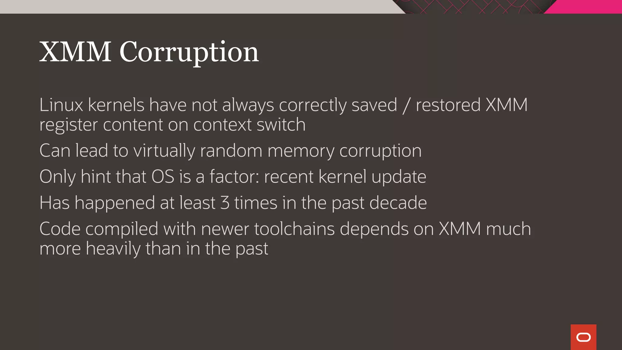 XMM Corruption
Linux kernels have not always correctly saved / restored XMM
register content on context switch
Can lead to virtually random memory corruption
Only hint that OS is a factor: recent kernel update
Has happened at least 3 times in the past decade
Code compiled with newer toolchains depends on XMM much
more heavily than in the past
 