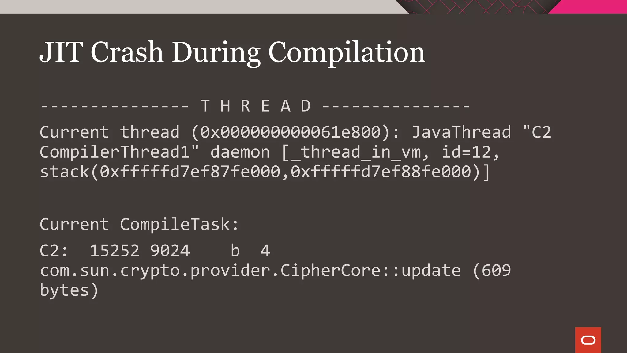JIT Crash During Compilation
--------------- T H R E A D ---------------
Current thread (0x000000000061e800): JavaThread "C2
CompilerThread1" daemon [_thread_in_vm, id=12,
stack(0xfffffd7ef87fe000,0xfffffd7ef88fe000)]
Current CompileTask:
C2: 15252 9024 b 4
com.sun.crypto.provider.CipherCore::update (609
bytes)
 