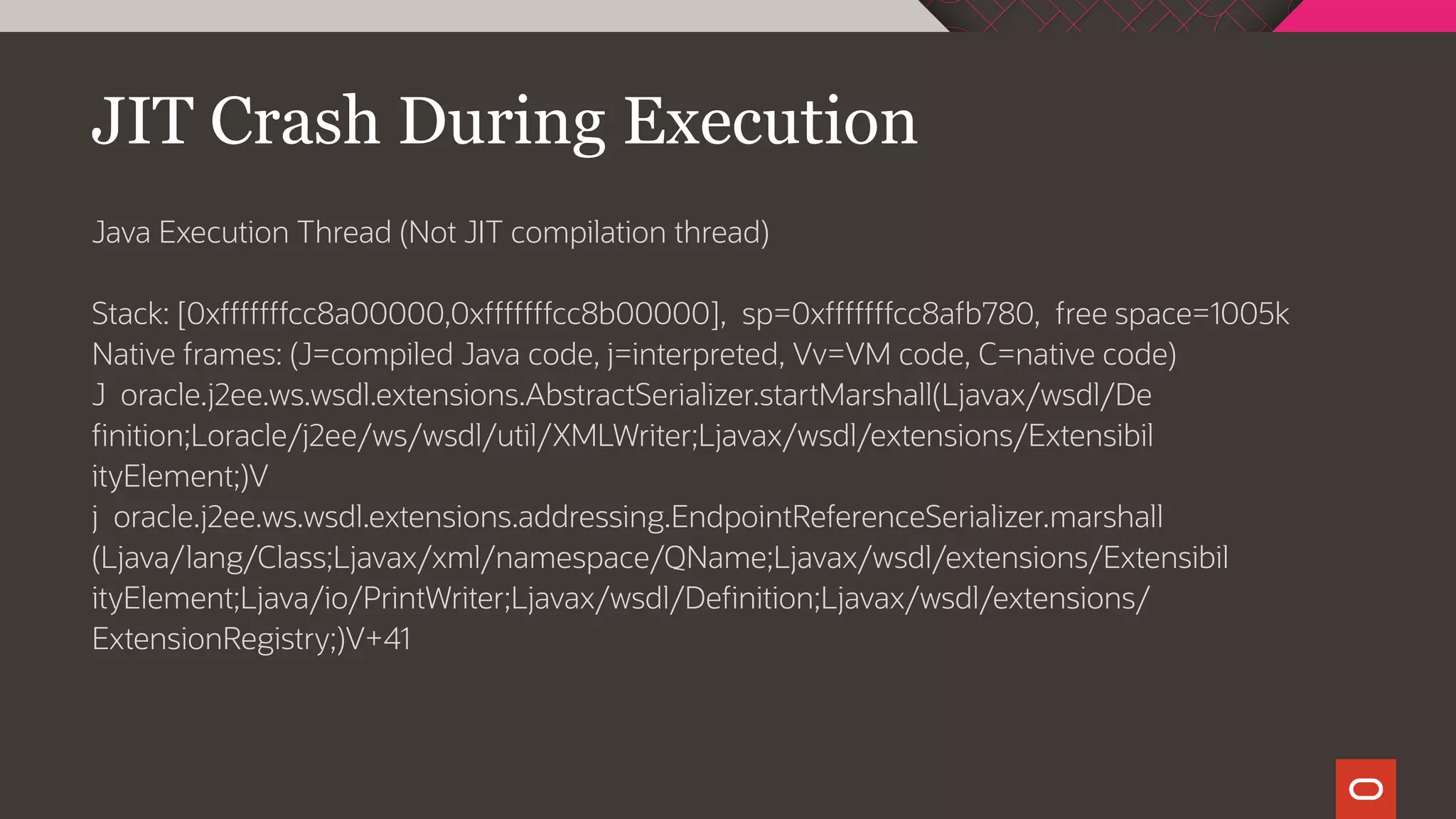 JIT Crash During Execution
Java Execution Thread (Not JIT compilation thread)
Stack: [0xfffffffcc8a00000,0xfffffffcc8b00000], sp=0xfffffffcc8afb780, free space=1005k
Native frames: (J=compiled Java code, j=interpreted, Vv=VM code, C=native code)
J oracle.j2ee.ws.wsdl.extensions.AbstractSerializer.startMarshall(Ljavax/wsdl/De
finition;Loracle/j2ee/ws/wsdl/util/XMLWriter;Ljavax/wsdl/extensions/Extensibil
ityElement;)V
j oracle.j2ee.ws.wsdl.extensions.addressing.EndpointReferenceSerializer.marshall
(Ljava/lang/Class;Ljavax/xml/namespace/QName;Ljavax/wsdl/extensions/Extensibil
ityElement;Ljava/io/PrintWriter;Ljavax/wsdl/Definition;Ljavax/wsdl/extensions/
ExtensionRegistry;)V+41
 