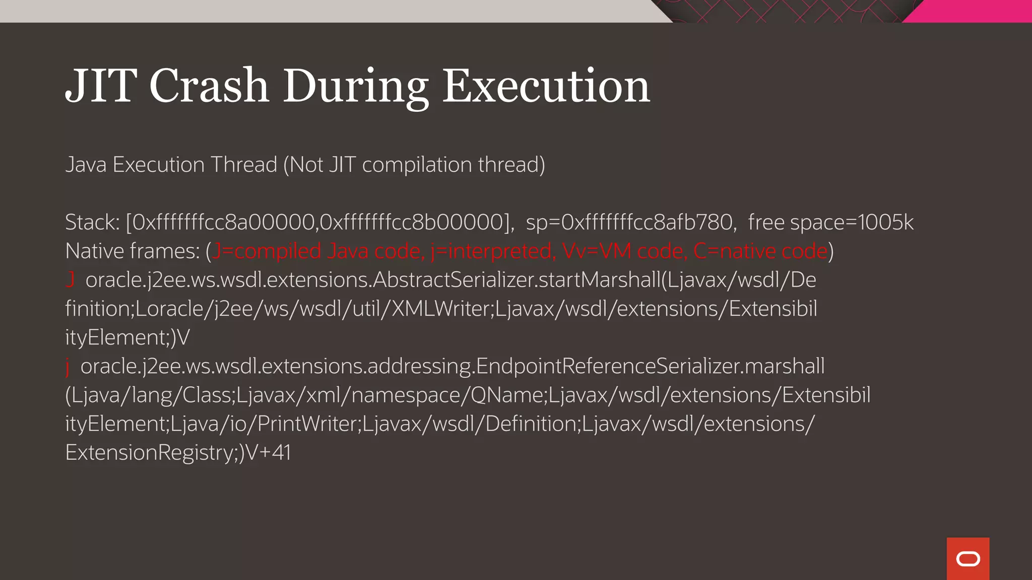 JIT Crash During Execution
Java Execution Thread (Not JIT compilation thread)
Stack: [0xfffffffcc8a00000,0xfffffffcc8b00000], sp=0xfffffffcc8afb780, free space=1005k
Native frames: (J=compiled Java code, j=interpreted, Vv=VM code, C=native code)
J oracle.j2ee.ws.wsdl.extensions.AbstractSerializer.startMarshall(Ljavax/wsdl/De
finition;Loracle/j2ee/ws/wsdl/util/XMLWriter;Ljavax/wsdl/extensions/Extensibil
ityElement;)V
j oracle.j2ee.ws.wsdl.extensions.addressing.EndpointReferenceSerializer.marshall
(Ljava/lang/Class;Ljavax/xml/namespace/QName;Ljavax/wsdl/extensions/Extensibil
ityElement;Ljava/io/PrintWriter;Ljavax/wsdl/Definition;Ljavax/wsdl/extensions/
ExtensionRegistry;)V+41
 