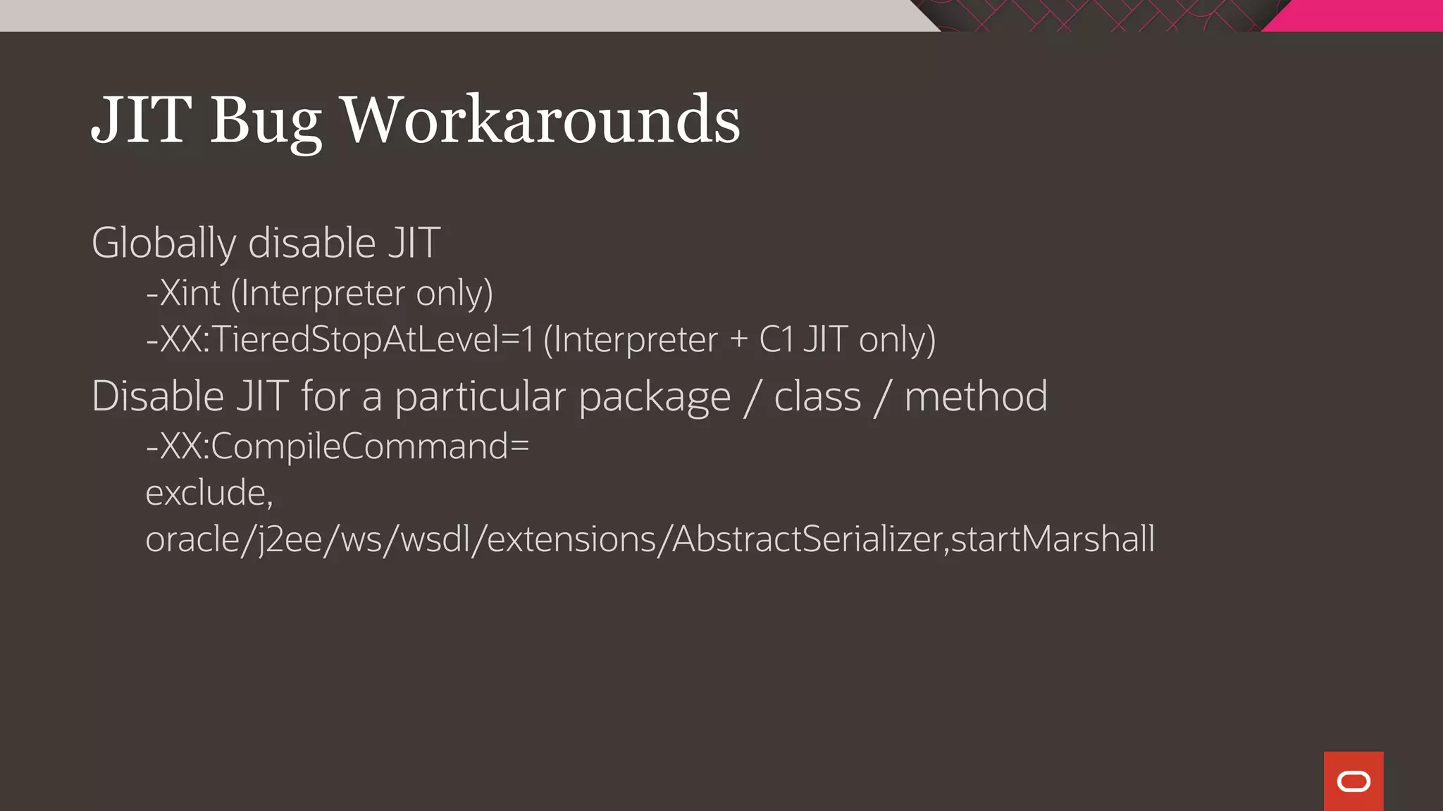 JIT Bug Workarounds
Globally disable JIT
-Xint (Interpreter only)
-XX:TieredStopAtLevel=1 (Interpreter + C1 JIT only)
Disable JIT for a particular package / class / method
-XX:CompileCommand=
exclude,
oracle/j2ee/ws/wsdl/extensions/AbstractSerializer,startMarshall
 