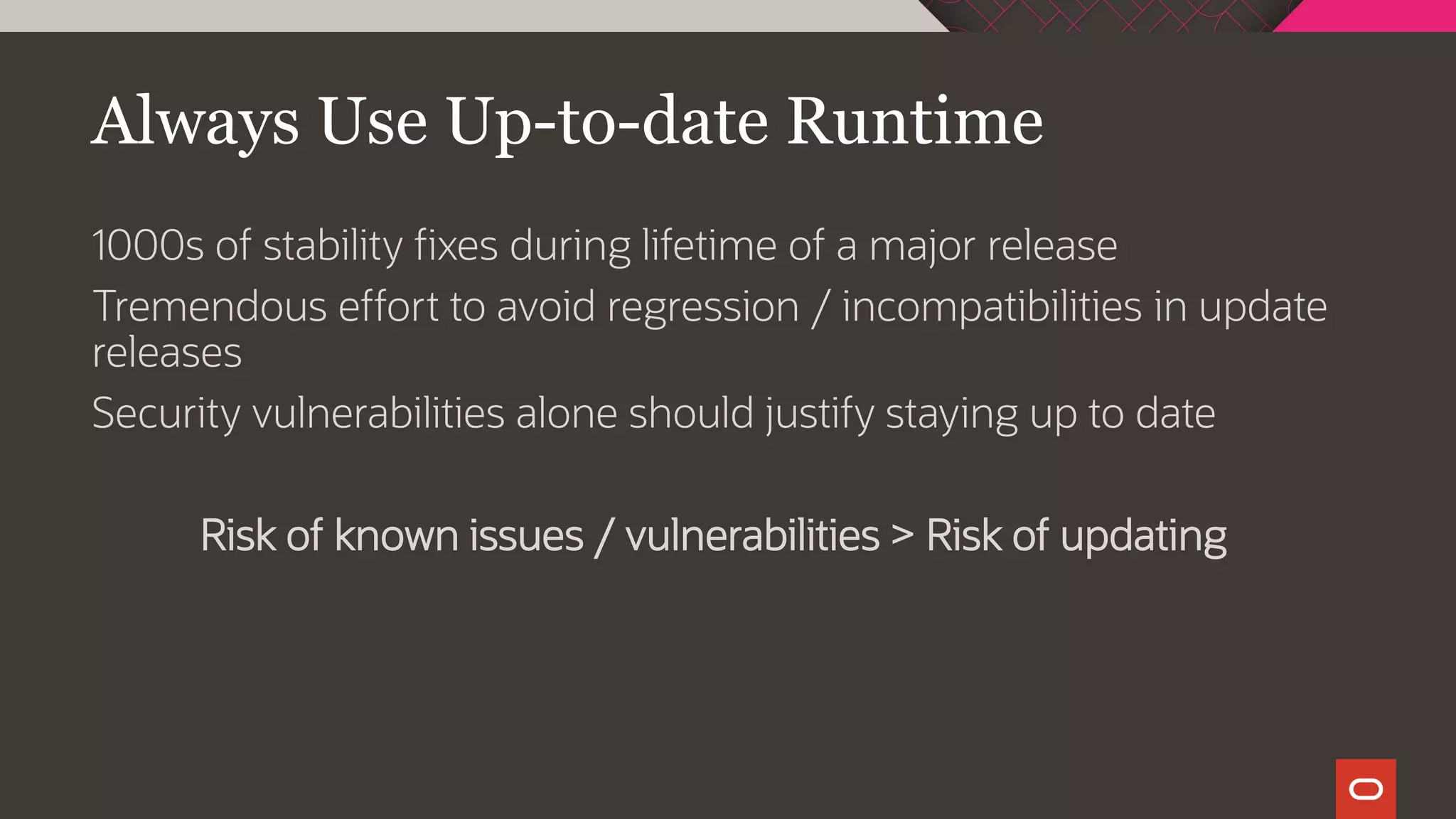 Always Use Up-to-date Runtime
1000s of stability fixes during lifetime of a major release
Tremendous effort to avoid regression / incompatibilities in update
releases
Security vulnerabilities alone should justify staying up to date
Risk of known issues / vulnerabilities > Risk of updating
 