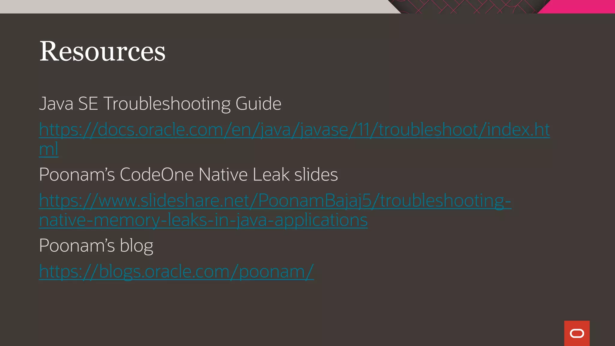 Resources
Java SE Troubleshooting Guide
https://docs.oracle.com/en/java/javase/11/troubleshoot/index.ht
ml
Poonam’s CodeOne Native Leak slides
https://www.slideshare.net/PoonamBajaj5/troubleshooting-
native-memory-leaks-in-java-applications
Poonam’s blog
https://blogs.oracle.com/poonam/
 