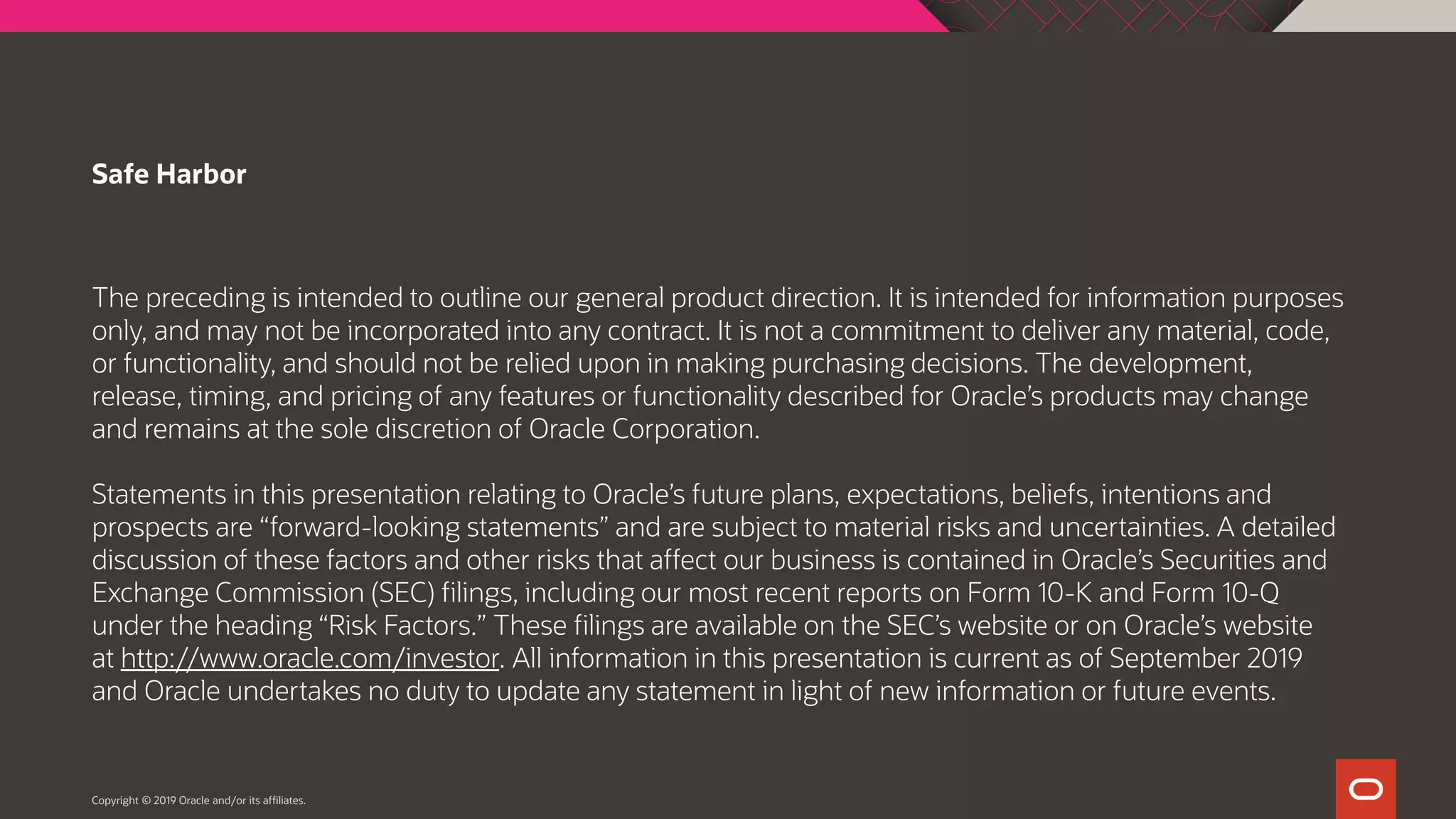 The preceding is intended to outline our general product direction. It is intended for information purposes
only, and may not be incorporated into any contract. It is not a commitment to deliver any material, code,
or functionality, and should not be relied upon in making purchasing decisions. The development,
release, timing, and pricing of any features or functionality described for Oracle’s products may change
and remains at the sole discretion of Oracle Corporation.
Statements in this presentation relating to Oracle’s future plans, expectations, beliefs, intentions and
prospects are “forward-looking statements” and are subject to material risks and uncertainties. A detailed
discussion of these factors and other risks that affect our business is contained in Oracle’s Securities and
Exchange Commission (SEC) filings, including our most recent reports on Form 10-K and Form 10-Q
under the heading “Risk Factors.” These filings are available on the SEC’s website or on Oracle’s website
at http://www.oracle.com/investor. All information in this presentation is current as of September 2019
and Oracle undertakes no duty to update any statement in light of new information or future events.
Safe Harbor
Copyright © 2019 Oracle and/or its affiliates.
 