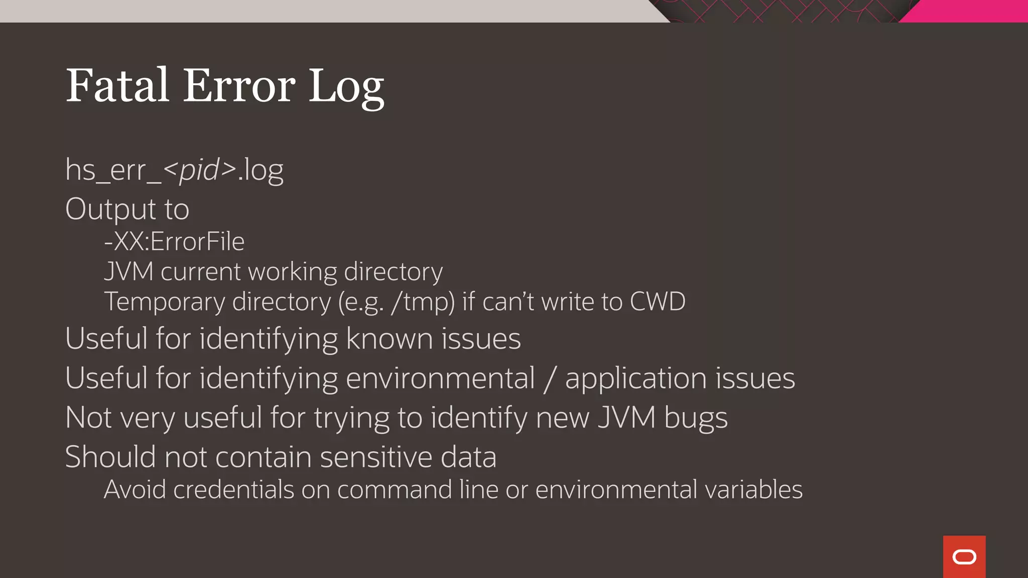 Fatal Error Log
hs_err_<pid>.log
Output to
-XX:ErrorFile
JVM current working directory
Temporary directory (e.g. /tmp) if can’t write to CWD
Useful for identifying known issues
Useful for identifying environmental / application issues
Not very useful for trying to identify new JVM bugs
Should not contain sensitive data
Avoid credentials on command line or environmental variables
 