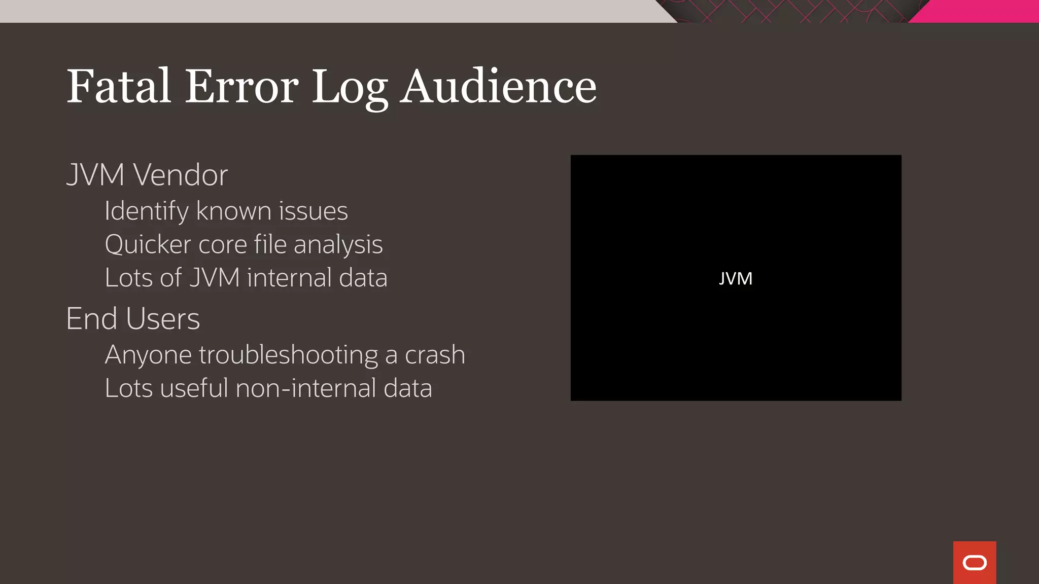 Fatal Error Log Audience
JVM Vendor
Identify known issues
Quicker core file analysis
Lots of JVM internal data
End Users
Anyone troubleshooting a crash
Lots useful non-internal data
JVM
 