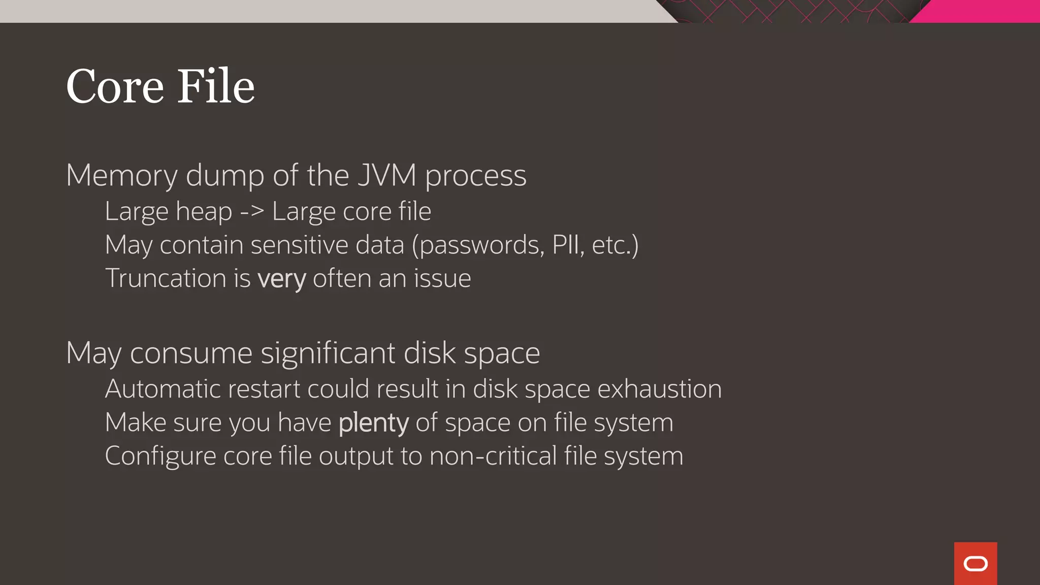 Core File
Memory dump of the JVM process
Large heap -> Large core file
May contain sensitive data (passwords, PII, etc.)
Truncation is very often an issue
May consume significant disk space
Automatic restart could result in disk space exhaustion
Make sure you have plenty of space on file system
Configure core file output to non-critical file system
 