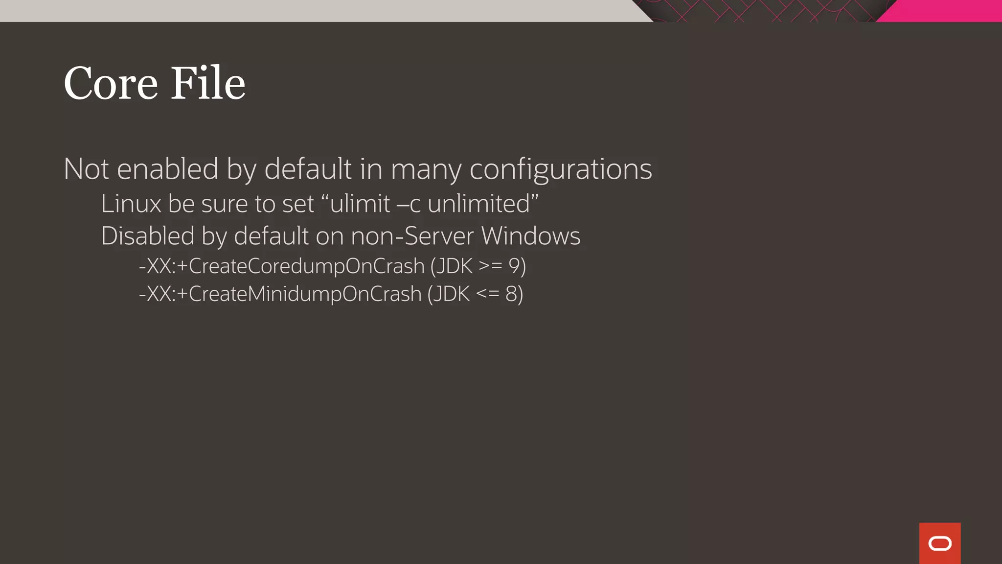Core File
Not enabled by default in many configurations
Linux be sure to set “ulimit –c unlimited”
Disabled by default on non-Server Windows
-XX:+CreateCoredumpOnCrash (JDK >= 9)
-XX:+CreateMinidumpOnCrash (JDK <= 8)
 