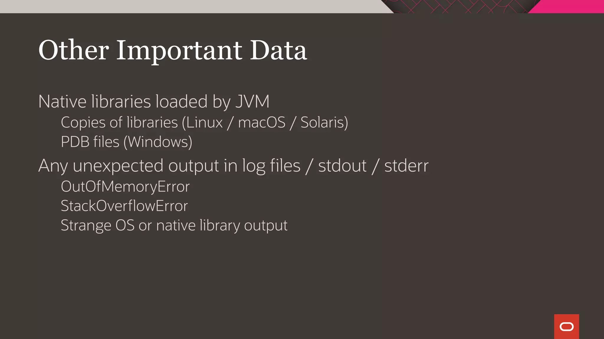 Other Important Data
Native libraries loaded by JVM
Copies of libraries (Linux / macOS / Solaris)
PDB files (Windows)
Any unexpected output in log files / stdout / stderr
OutOfMemoryError
StackOverflowError
Strange OS or native library output
 