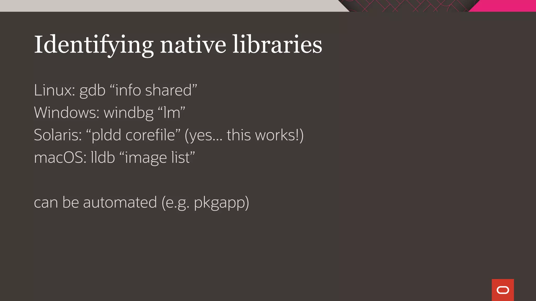 Identifying native libraries
Linux: gdb “info shared”
Windows: windbg “lm”
Solaris: “pldd corefile” (yes... this works!)
macOS: lldb “image list”
can be automated (e.g. pkgapp)
 