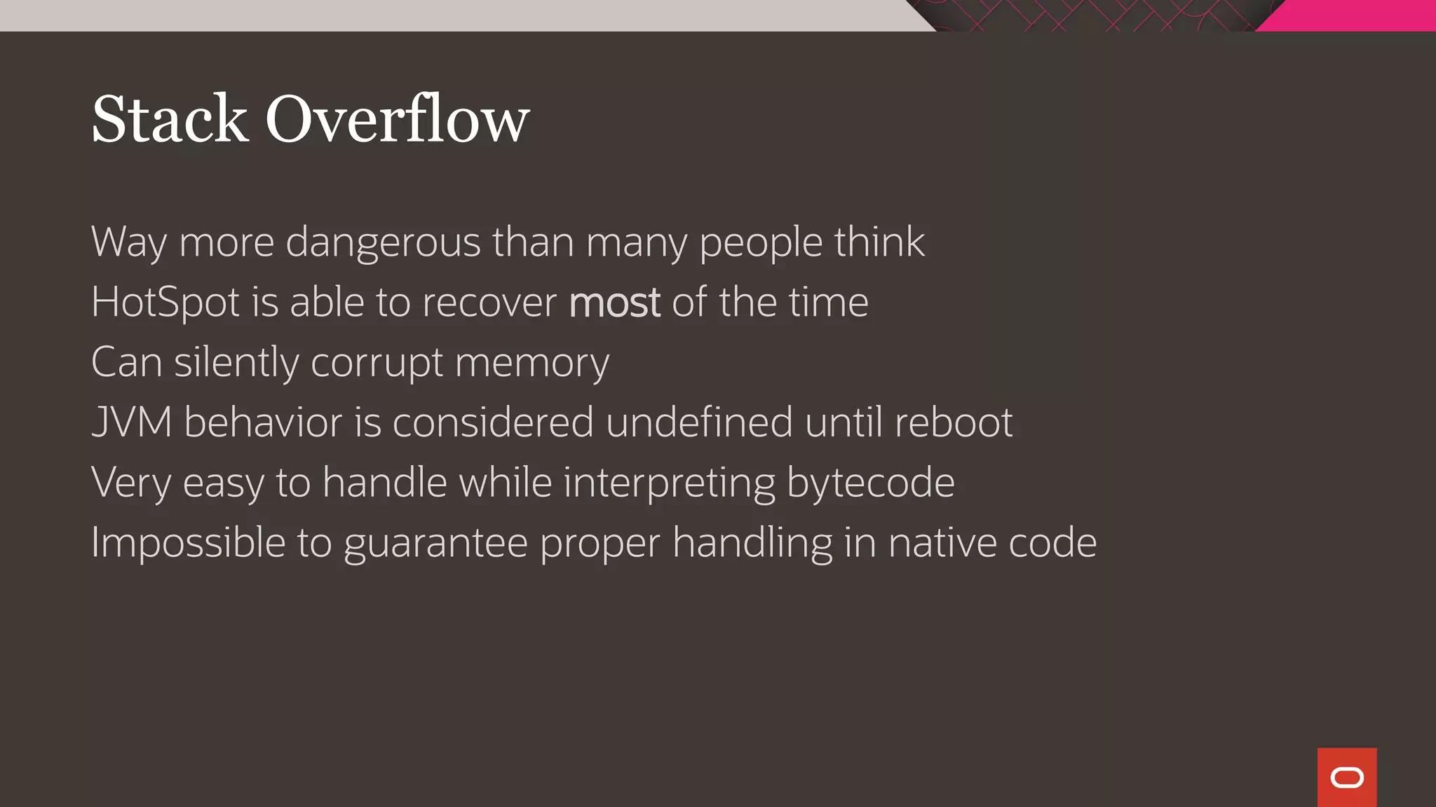 Stack Overflow
Way more dangerous than many people think
HotSpot is able to recover most of the time
Can silently corrupt memory
JVM behavior is considered undefined until reboot
Very easy to handle while interpreting bytecode
Impossible to guarantee proper handling in native code
 