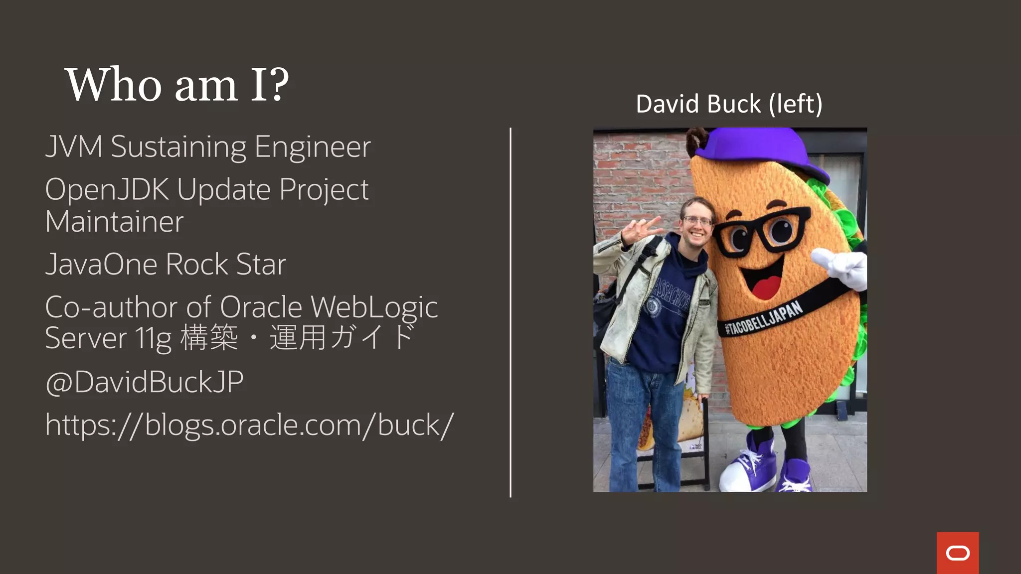 JVM Sustaining Engineer
OpenJDK Update Project
Maintainer
JavaOne Rock Star
Co-author of Oracle WebLogic
Server 11g 構築・運用ガイド
@DavidBuckJP
https://blogs.oracle.com/buck/
Who am I? David Buck (left)
 