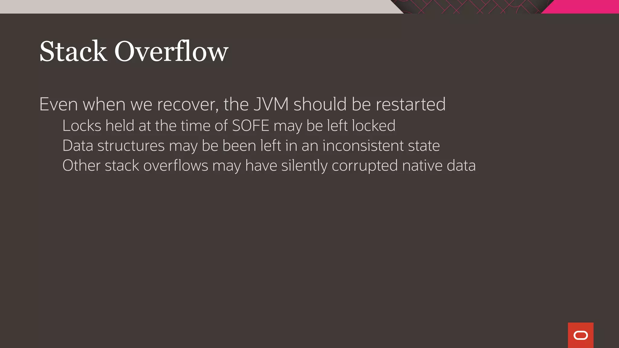 Stack Overflow
Even when we recover, the JVM should be restarted
Locks held at the time of SOFE may be left locked
Data structures may be been left in an inconsistent state
Other stack overflows may have silently corrupted native data
 