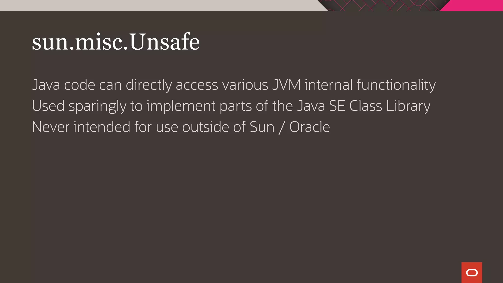sun.misc.Unsafe
Java code can directly access various JVM internal functionality
Used sparingly to implement parts of the Java SE Class Library
Never intended for use outside of Sun / Oracle
 