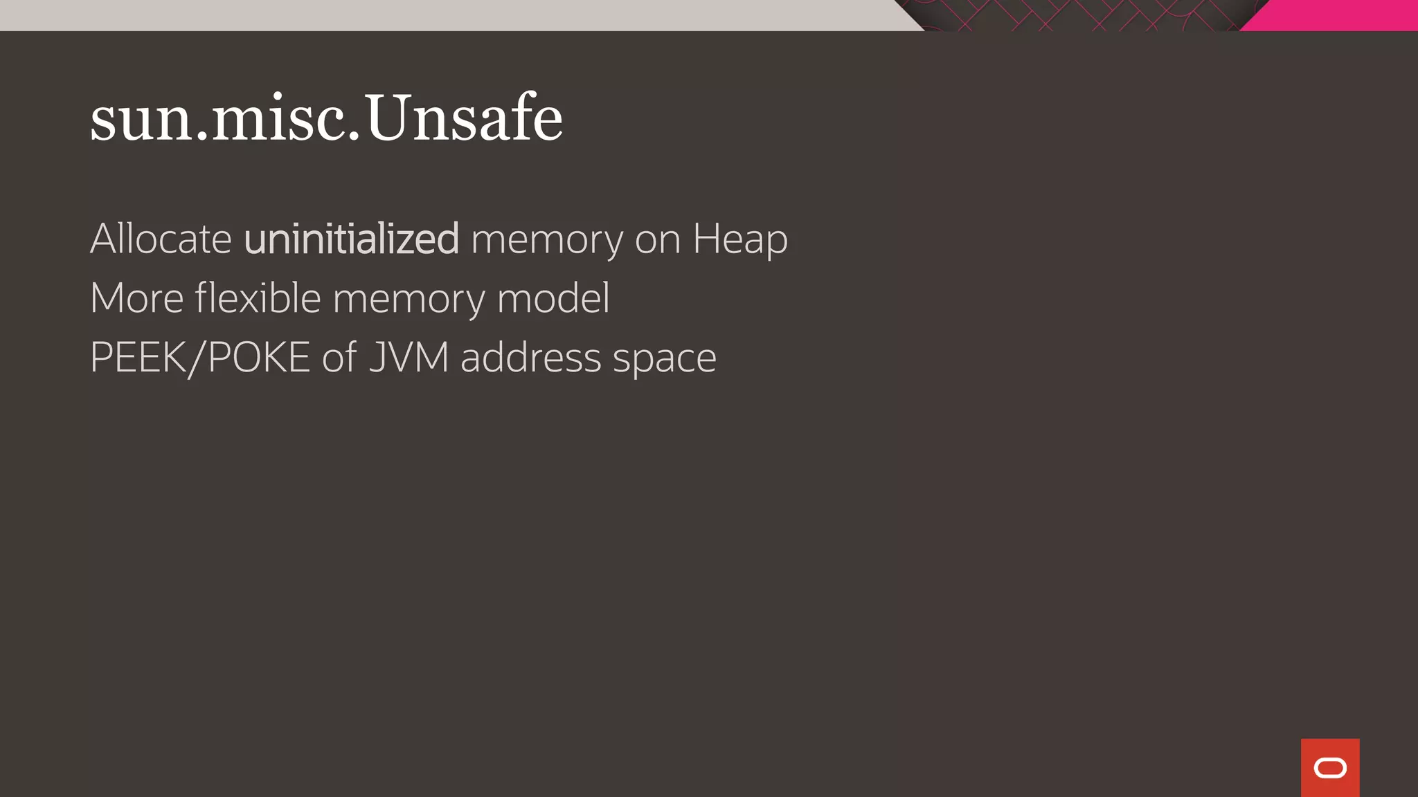 sun.misc.Unsafe
Allocate uninitialized memory on Heap
More flexible memory model
PEEK/POKE of JVM address space
 