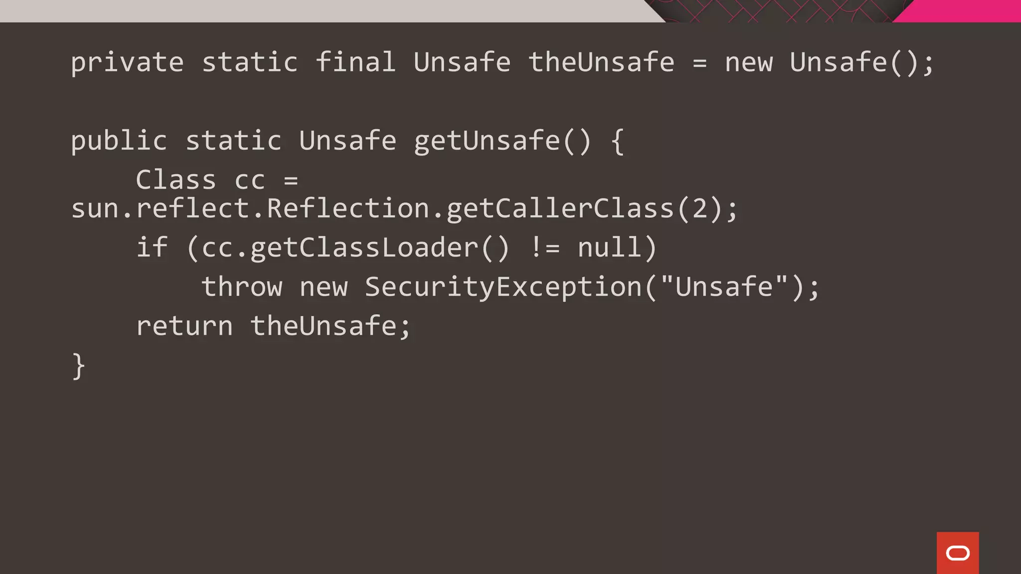 private static final Unsafe theUnsafe = new Unsafe();
public static Unsafe getUnsafe() {
Class cc =
sun.reflect.Reflection.getCallerClass(2);
if (cc.getClassLoader() != null)
throw new SecurityException("Unsafe");
return theUnsafe;
}
 