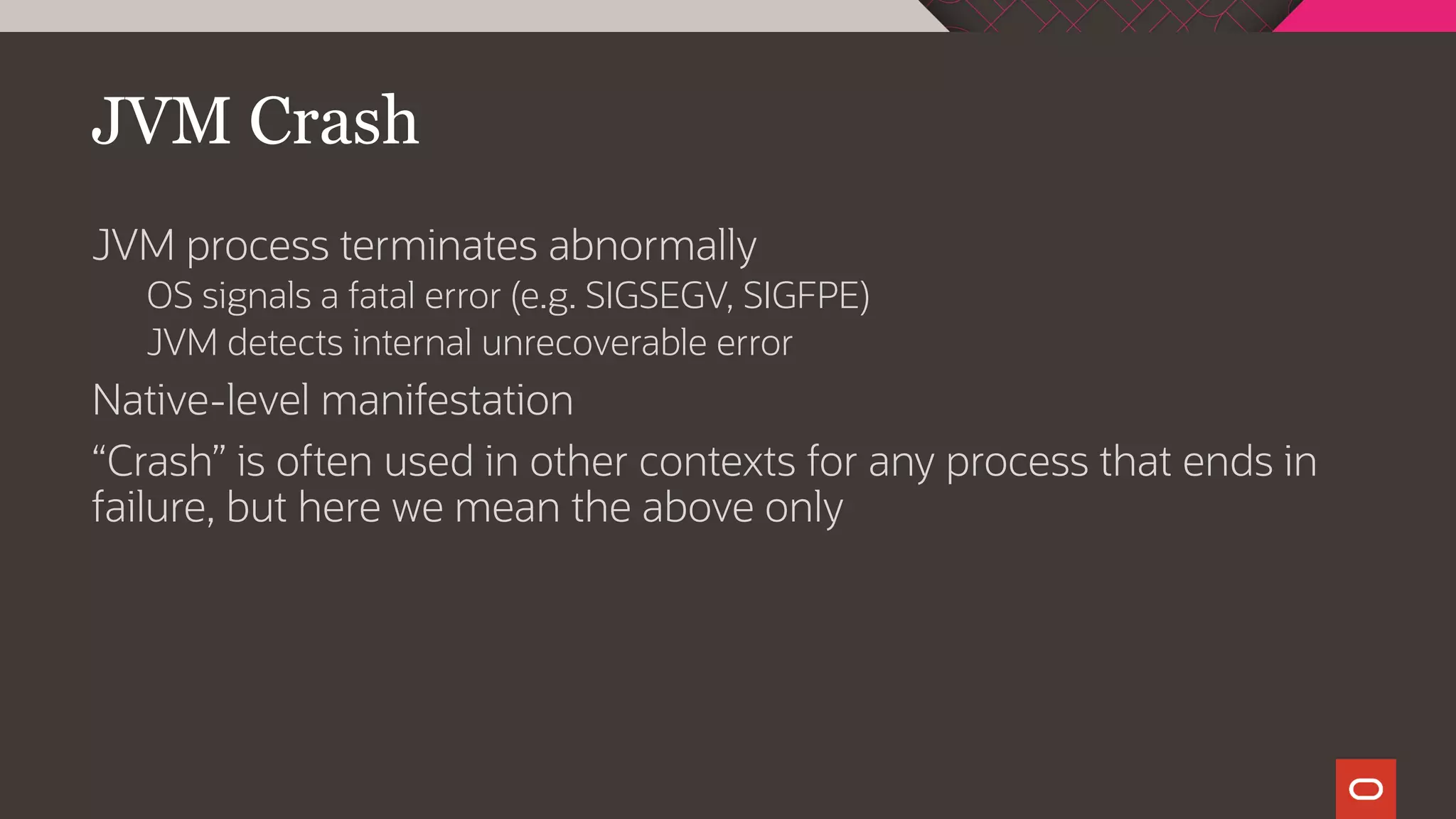JVM Crash
JVM process terminates abnormally
OS signals a fatal error (e.g. SIGSEGV, SIGFPE)
JVM detects internal unrecoverable error
Native-level manifestation
“Crash” is often used in other contexts for any process that ends in
failure, but here we mean the above only
 
