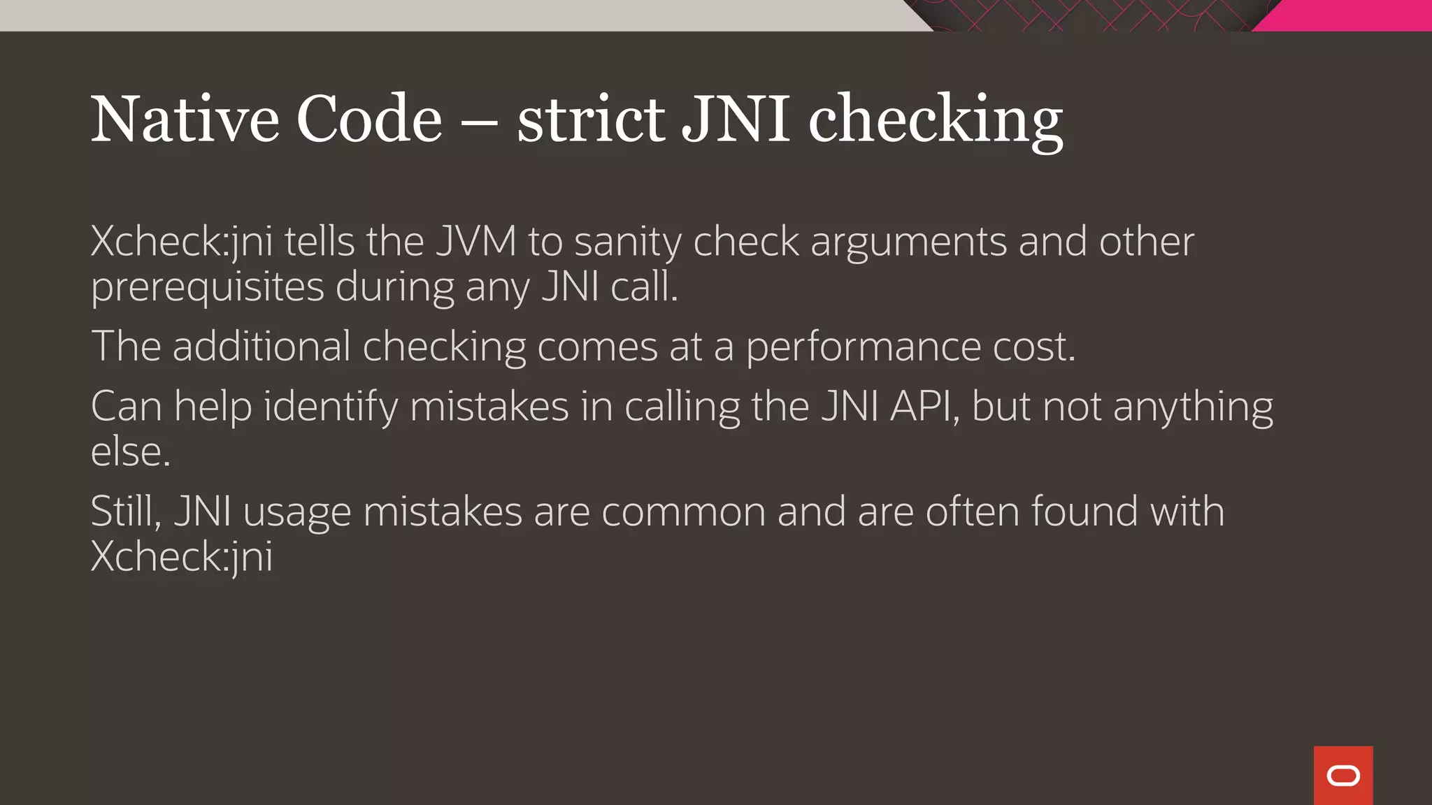 Native Code – strict JNI checking
Xcheck:jni tells the JVM to sanity check arguments and other
prerequisites during any JNI call.
The additional checking comes at a performance cost.
Can help identify mistakes in calling the JNI API, but not anything
else.
Still, JNI usage mistakes are common and are often found with
Xcheck:jni
 