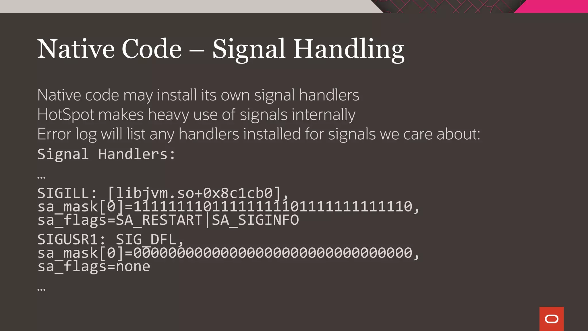 Native Code – Signal Handling
Native code may install its own signal handlers
HotSpot makes heavy use of signals internally
Error log will list any handlers installed for signals we care about:
Signal Handlers:
…
SIGILL: [libjvm.so+0x8c1cb0],
sa_mask[0]=11111111011111111101111111111110,
sa_flags=SA_RESTART|SA_SIGINFO
SIGUSR1: SIG_DFL,
sa_mask[0]=00000000000000000000000000000000,
sa_flags=none
…
 