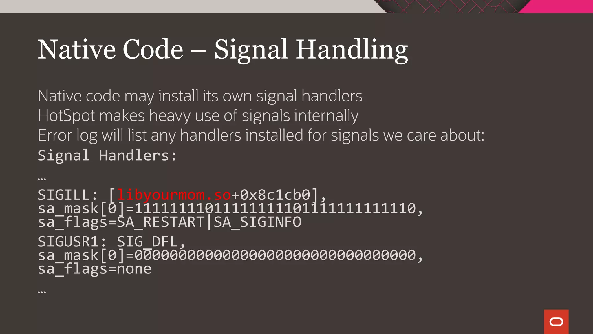 Native Code – Signal Handling
Native code may install its own signal handlers
HotSpot makes heavy use of signals internally
Error log will list any handlers installed for signals we care about:
Signal Handlers:
…
SIGILL: [libyourmom.so+0x8c1cb0],
sa_mask[0]=11111111011111111101111111111110,
sa_flags=SA_RESTART|SA_SIGINFO
SIGUSR1: SIG_DFL,
sa_mask[0]=00000000000000000000000000000000,
sa_flags=none
…
 