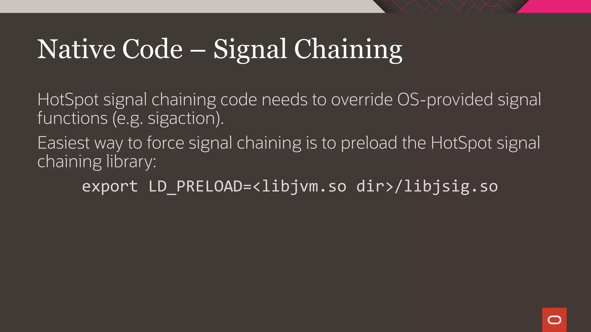 Native Code – Signal Chaining
HotSpot signal chaining code needs to override OS-provided signal
functions (e.g. sigaction).
Easiest way to force signal chaining is to preload the HotSpot signal
chaining library:
export LD_PRELOAD=<libjvm.so dir>/libjsig.so
 