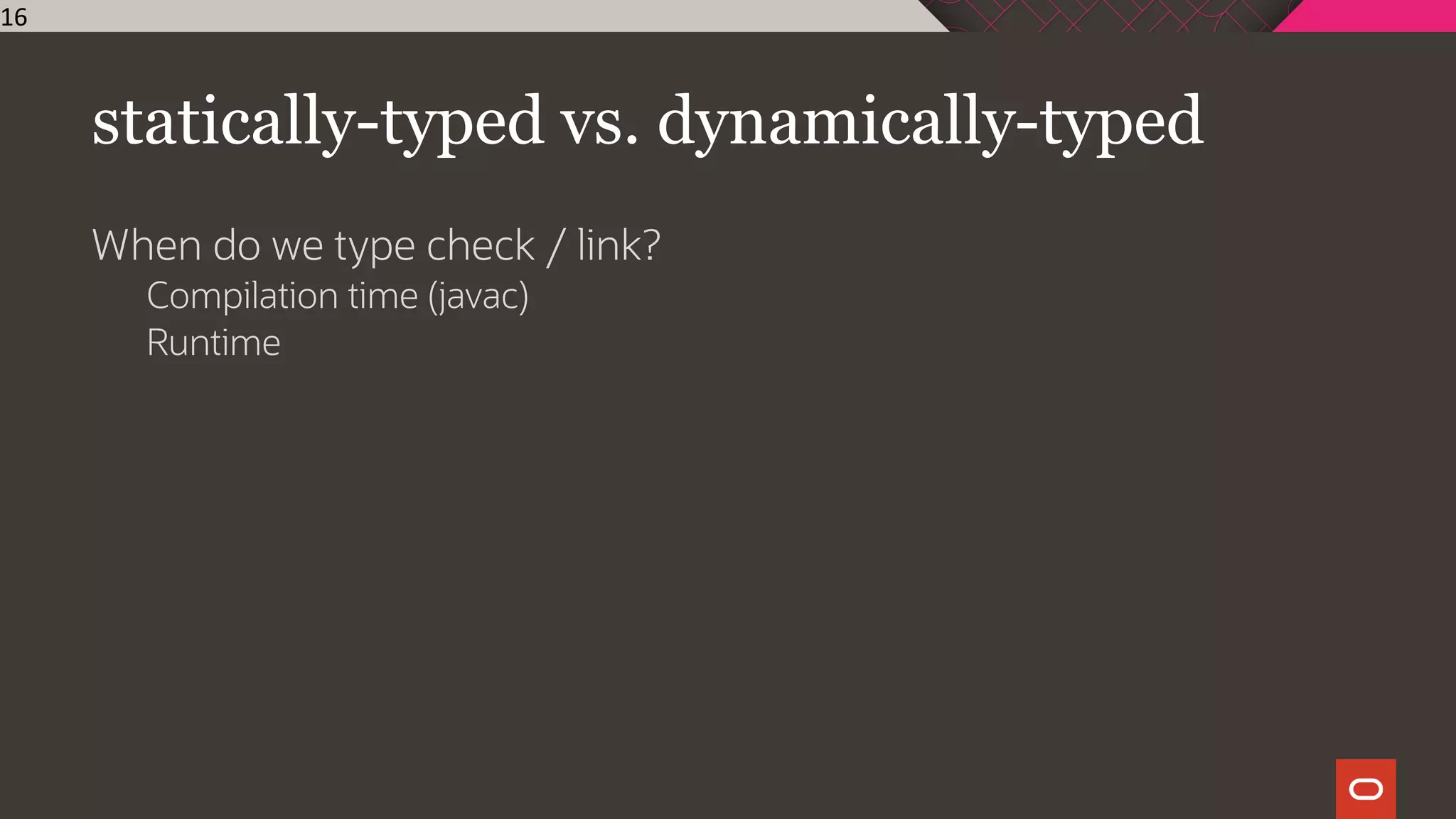 statically-typed vs. dynamically-typed
When do we type check / link?
Compilation time (javac)
Runtime
16
 