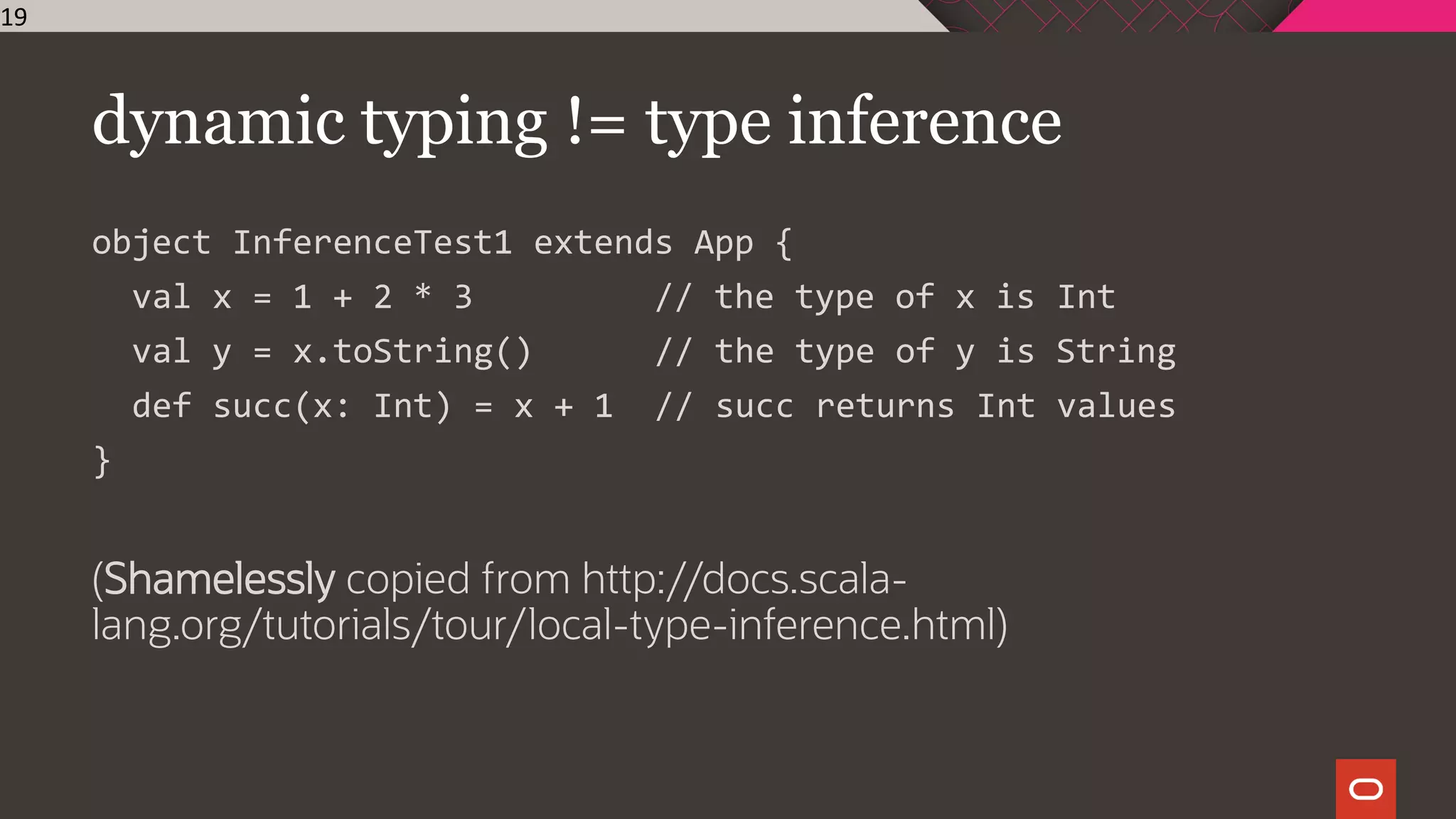 dynamic typing != type inference
object InferenceTest1 extends App {
val x = 1 + 2 * 3 // the type of x is Int
val y = x.toString() // the type of y is String
def succ(x: Int) = x + 1 // succ returns Int values
}
(Shamelessly copied from http://docs.scala-
lang.org/tutorials/tour/local-type-inference.html)
19
 