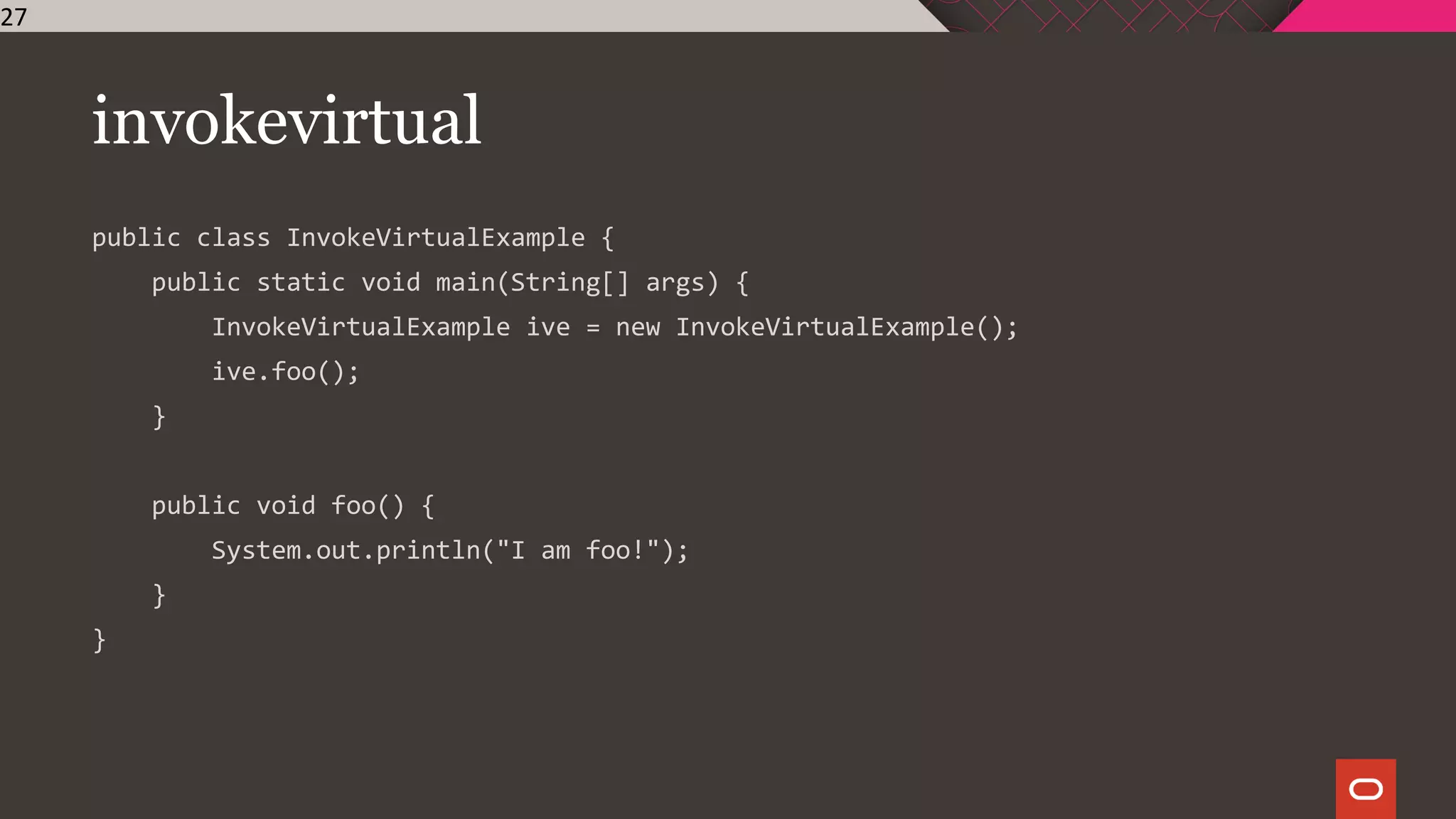 invokevirtual
public class InvokeVirtualExample {
public static void main(String[] args) {
InvokeVirtualExample ive = new InvokeVirtualExample();
ive.foo();
}
public void foo() {
System.out.println("I am foo!");
}
}
27
 