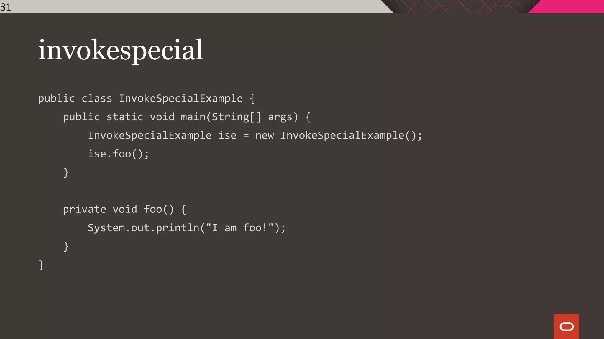 invokespecial
public class InvokeSpecialExample {
public static void main(String[] args) {
InvokeSpecialExample ise = new InvokeSpecialExample();
ise.foo();
}
private void foo() {
System.out.println("I am foo!");
}
}
31
 