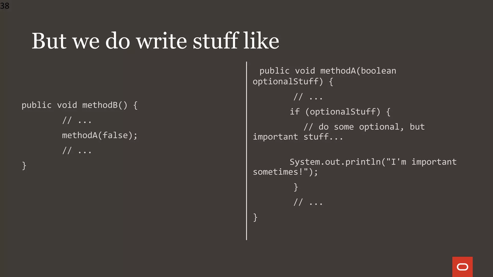 public void methodB() {
// ...
methodA(false);
// ...
}
public void methodA(boolean
optionalStuff) {
// ...
if (optionalStuff) {
// do some optional, but
important stuff...
System.out.println("I'm important
sometimes!");
}
// ...
}
38
But we do write stuff like
 