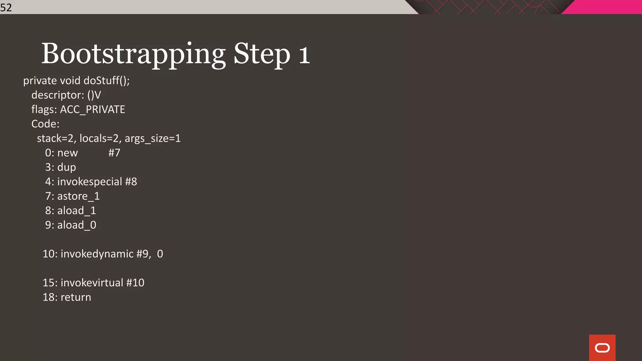 Bootstrapping Step 1
52
private void doStuff();
descriptor: ()V
flags: ACC_PRIVATE
Code:
stack=2, locals=2, args_size=1
0: new #7
3: dup
4: invokespecial #8
7: astore_1
8: aload_1
9: aload_0
10: invokedynamic #9, 0
15: invokevirtual #10
18: return
 