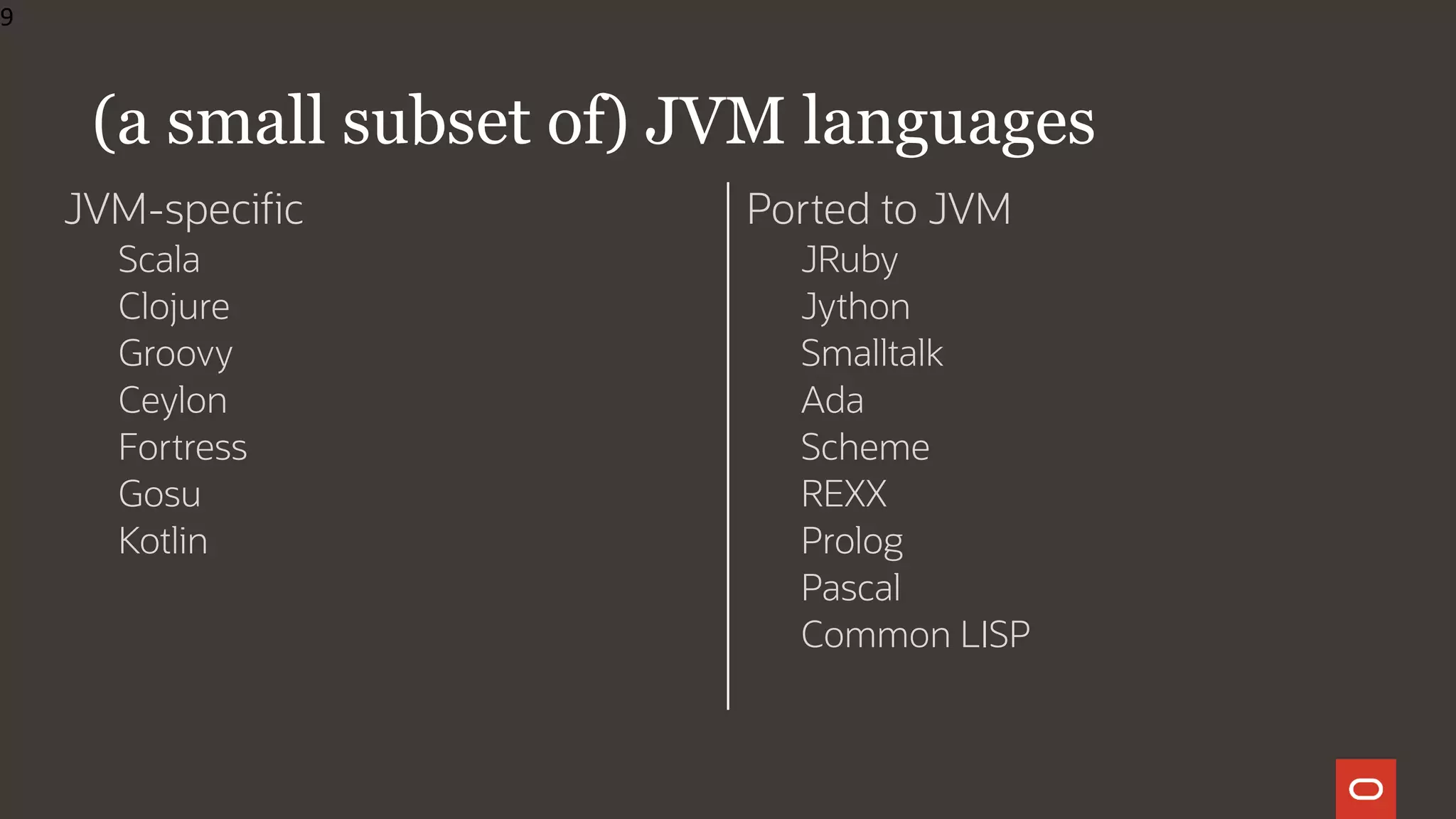 JVM-specific
Scala
Clojure
Groovy
Ceylon
Fortress
Gosu
Kotlin
Ported to JVM
JRuby
Jython
Smalltalk
Ada
Scheme
REXX
Prolog
Pascal
Common LISP
(a small subset of) JVM languages
9
 