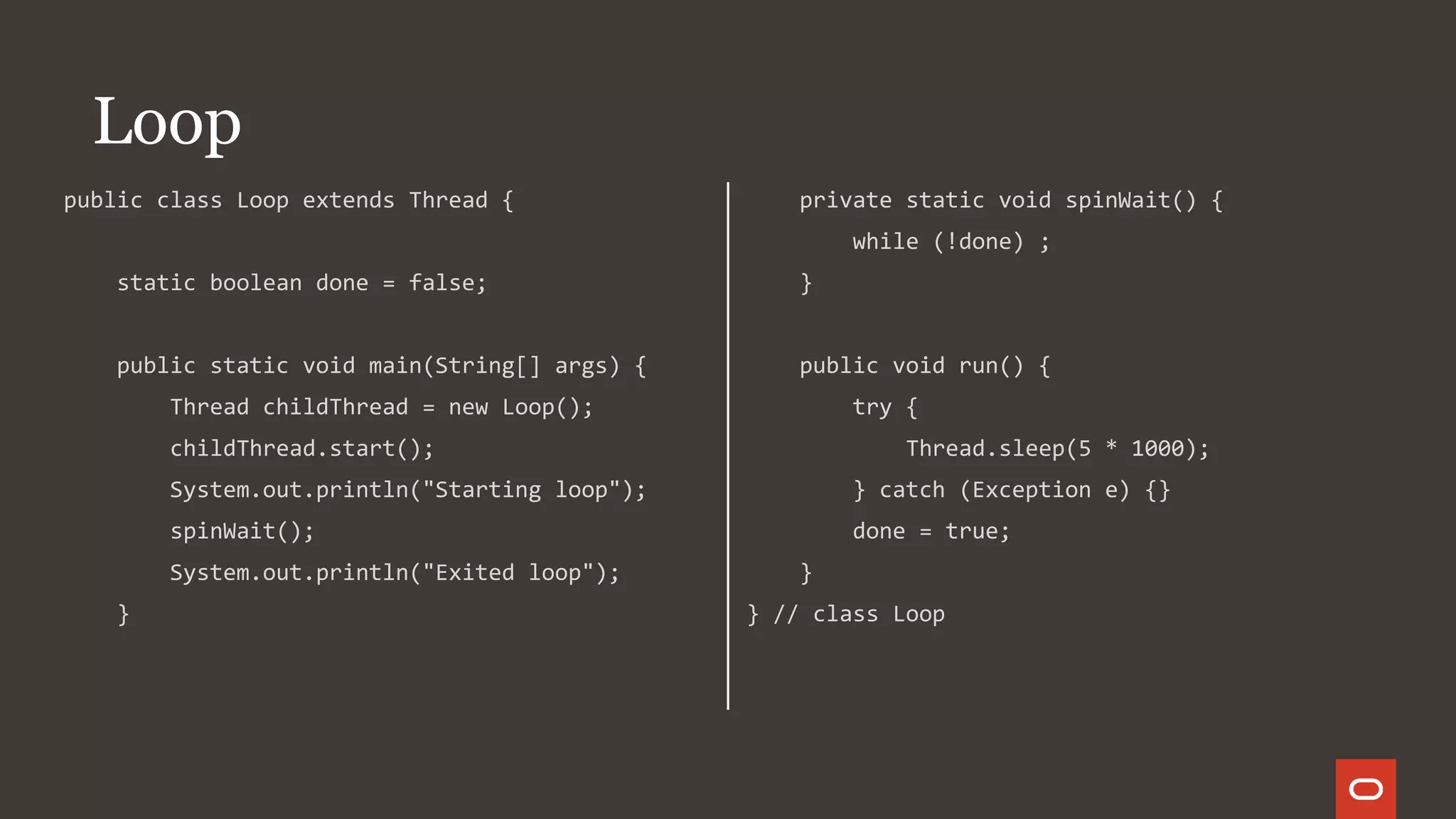 public class Loop extends Thread {
static boolean done = false;
public static void main(String[] args) {
Thread childThread = new Loop();
childThread.start();
System.out.println("Starting loop");
spinWait();
System.out.println("Exited loop");
}
private static void spinWait() {
while (!done) ;
}
public void run() {
try {
Thread.sleep(5 * 1000);
} catch (Exception e) {}
done = true;
}
} // class Loop
Loop
 