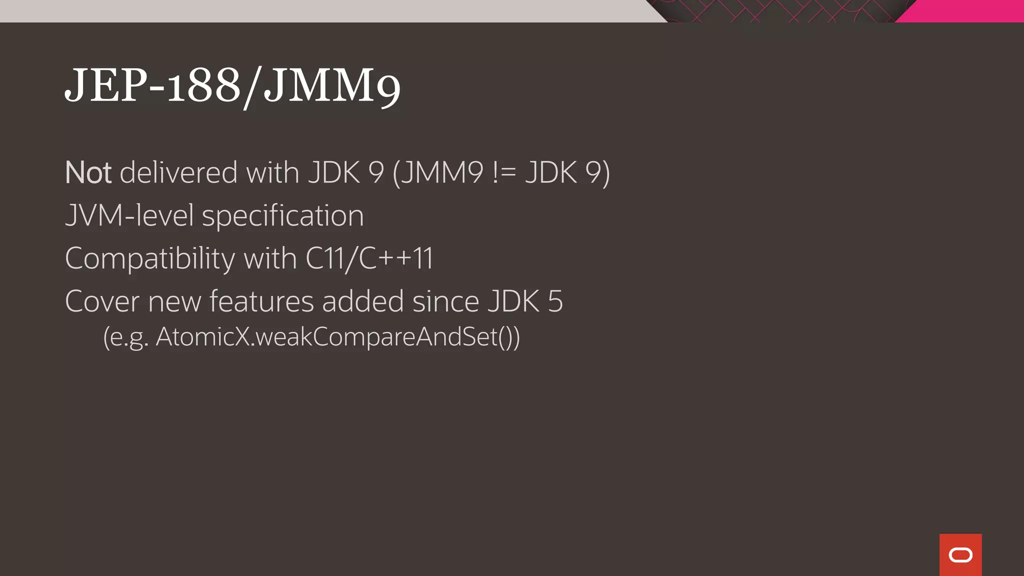 JEP-188/JMM9
Not delivered with JDK 9 (JMM9 != JDK 9)
JVM-level specification
Compatibility with C11/C++11
Cover new features added since JDK 5
(e.g. AtomicX.weakCompareAndSet())
 