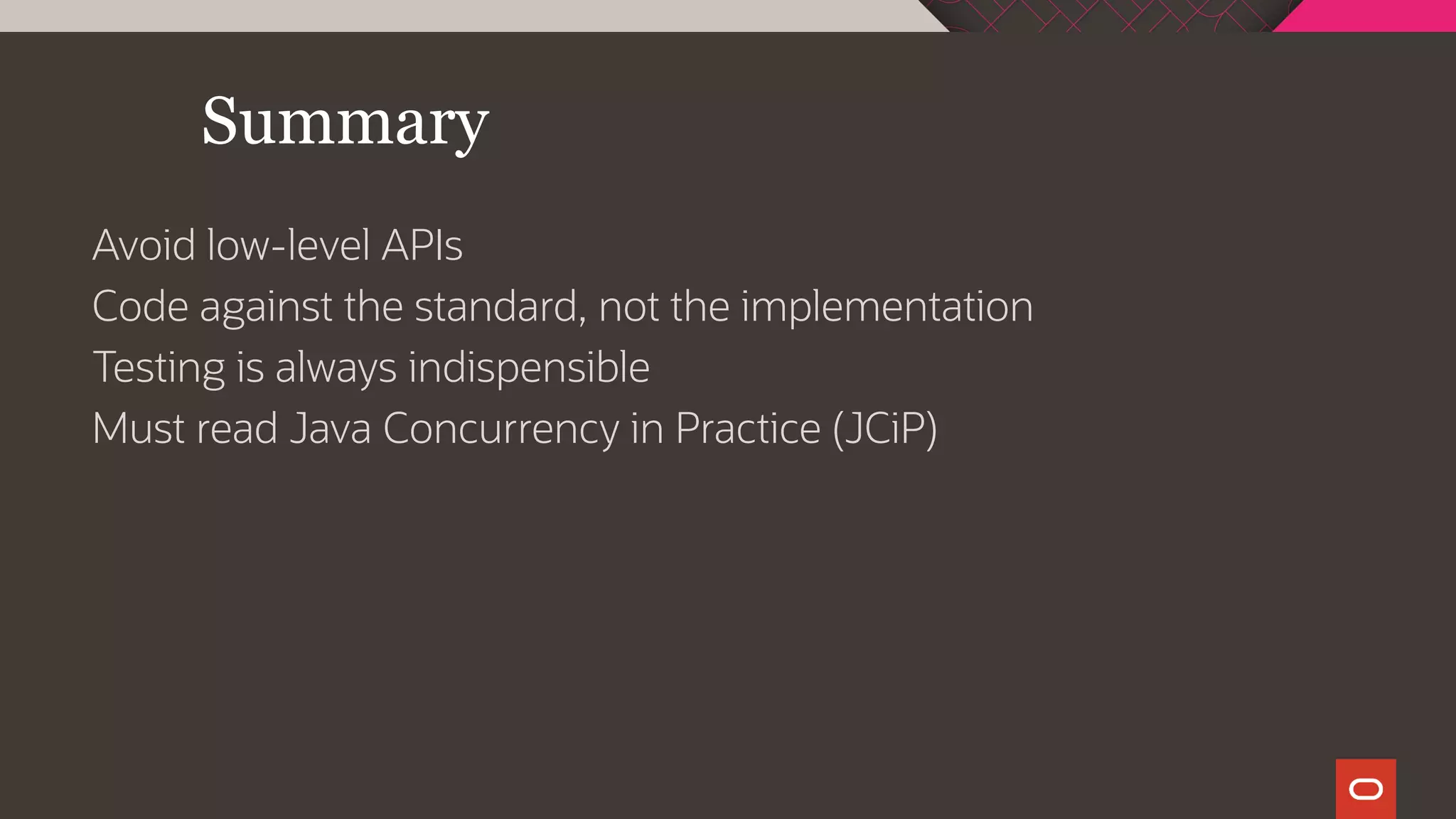 Summary
Avoid low-level APIs
Code against the standard, not the implementation
Testing is always indispensible
Must read Java Concurrency in Practice (JCiP)
 