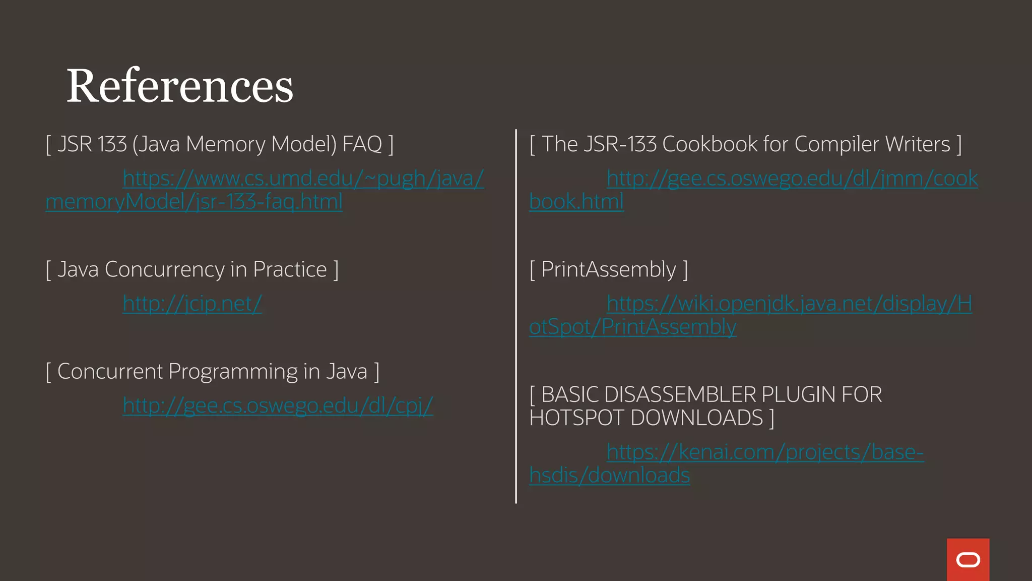 [ JSR 133 (Java Memory Model) FAQ ]
https://www.cs.umd.edu/~pugh/java/
memoryModel/jsr-133-faq.html
[ Java Concurrency in Practice ]
http://jcip.net/
[ Concurrent Programming in Java ]
http://gee.cs.oswego.edu/dl/cpj/
[ The JSR-133 Cookbook for Compiler Writers ]
http://gee.cs.oswego.edu/dl/jmm/cook
book.html
[ PrintAssembly ]
https://wiki.openjdk.java.net/display/H
otSpot/PrintAssembly
[ BASIC DISASSEMBLER PLUGIN FOR
HOTSPOT DOWNLOADS ]
https://kenai.com/projects/base-
hsdis/downloads
References
 