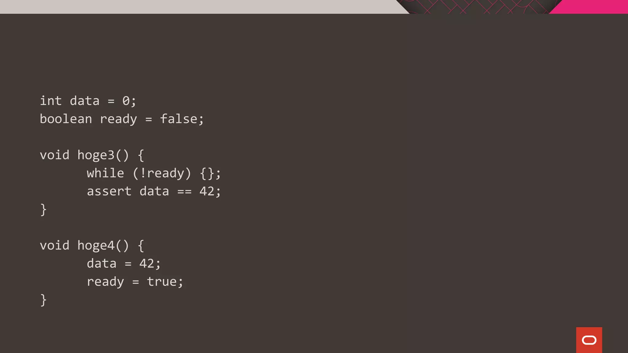 int data = 0;
boolean ready = false;
void hoge3() {
while (!ready) {};
assert data == 42;
}
void hoge4() {
data = 42;
ready = true;
}
 