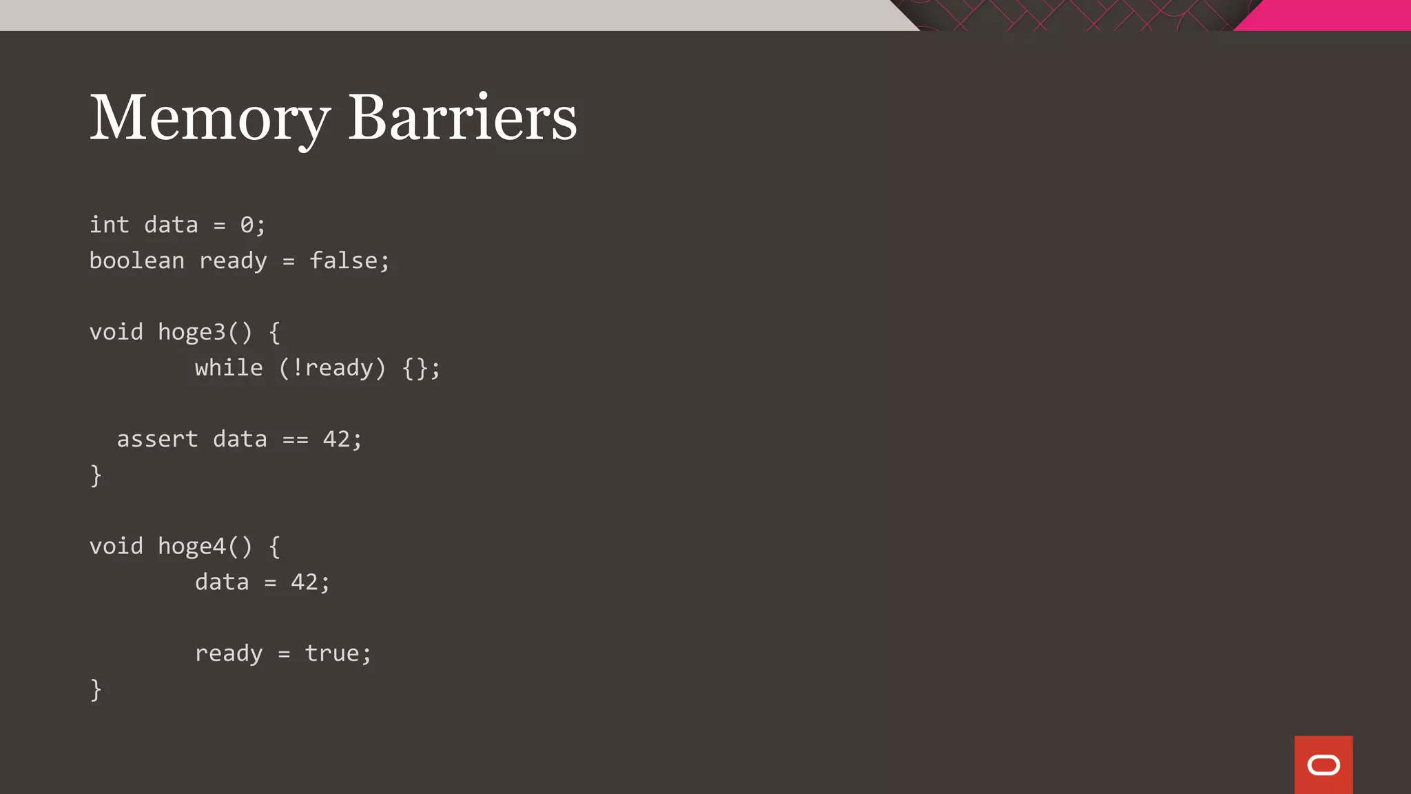 Memory Barriers
int data = 0;
boolean ready = false;
void hoge3() {
while (!ready) {};
assert data == 42;
}
void hoge4() {
data = 42;
ready = true;
}
 