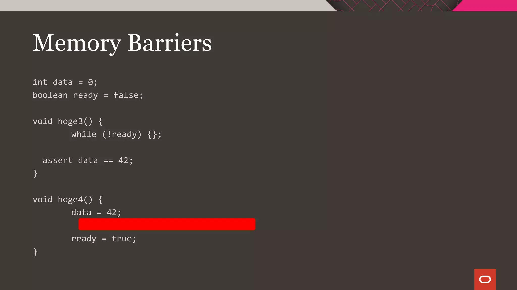 Memory Barriers
int data = 0;
boolean ready = false;
void hoge3() {
while (!ready) {};
assert data == 42;
}
void hoge4() {
data = 42;
ready = true;
}
 