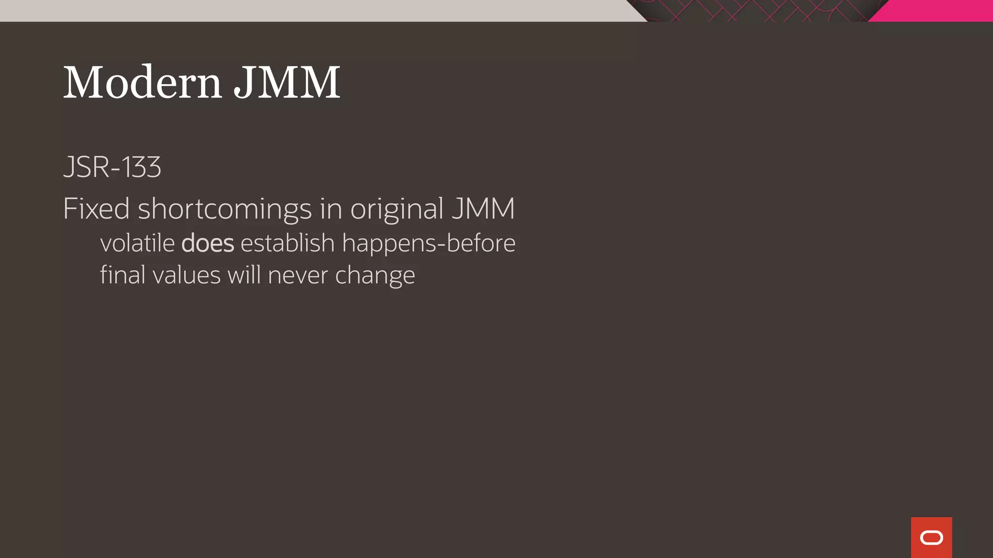 Modern JMM
JSR-133
Fixed shortcomings in original JMM
volatile does establish happens-before
final values will never change
 