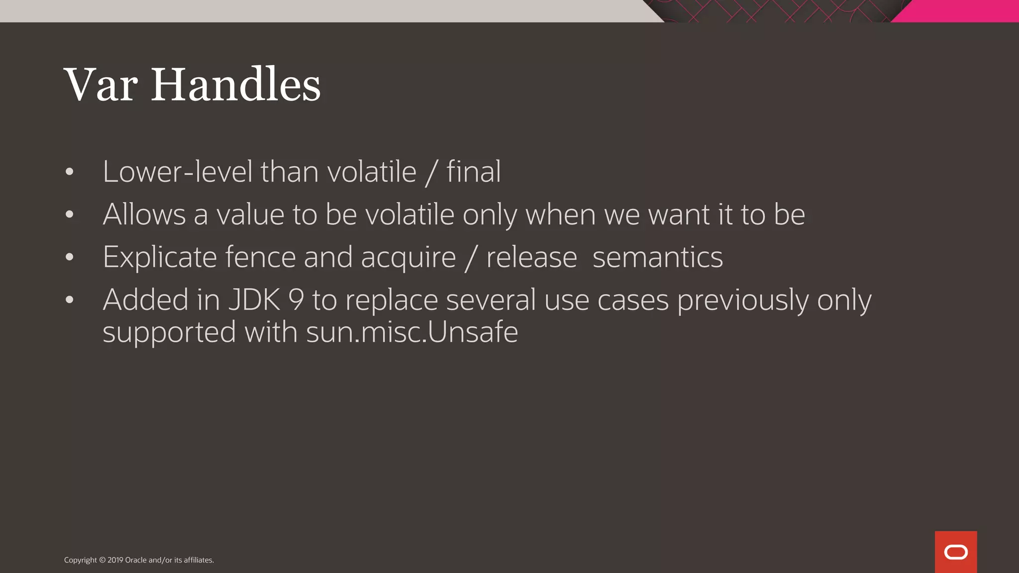 Var Handles
• Lower-level than volatile / final
• Allows a value to be volatile only when we want it to be
• Explicate fence and acquire / release semantics
• Added in JDK 9 to replace several use cases previously only
supported with sun.misc.Unsafe
Copyright © 2019 Oracle and/or its affiliates.
 