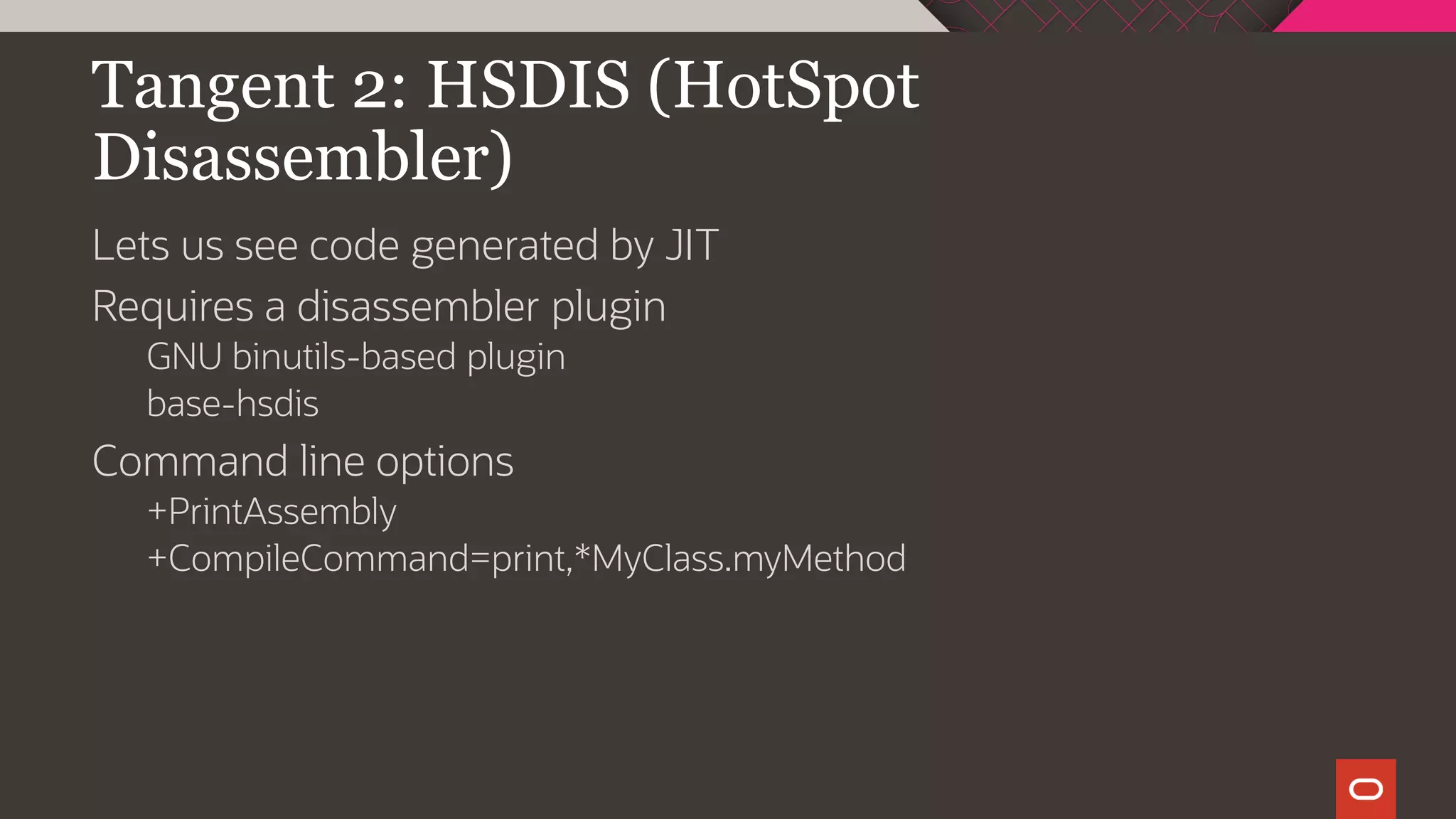 Tangent 2: HSDIS (HotSpot
Disassembler)
Lets us see code generated by JIT
Requires a disassembler plugin
GNU binutils-based plugin
base-hsdis
Command line options
+PrintAssembly
+CompileCommand=print,*MyClass.myMethod
 