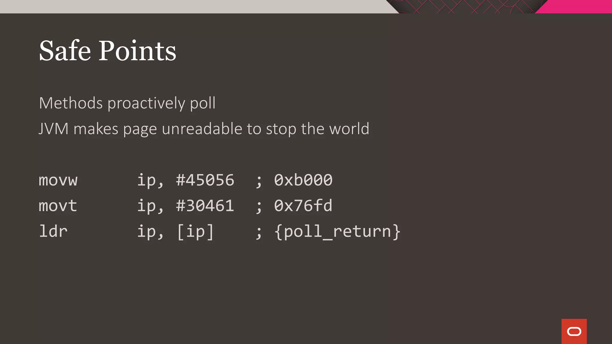 Safe Points
Methods proactively poll
JVM makes page unreadable to stop the world
movw ip, #45056 ; 0xb000
movt ip, #30461 ; 0x76fd
ldr ip, [ip] ; {poll_return}
 