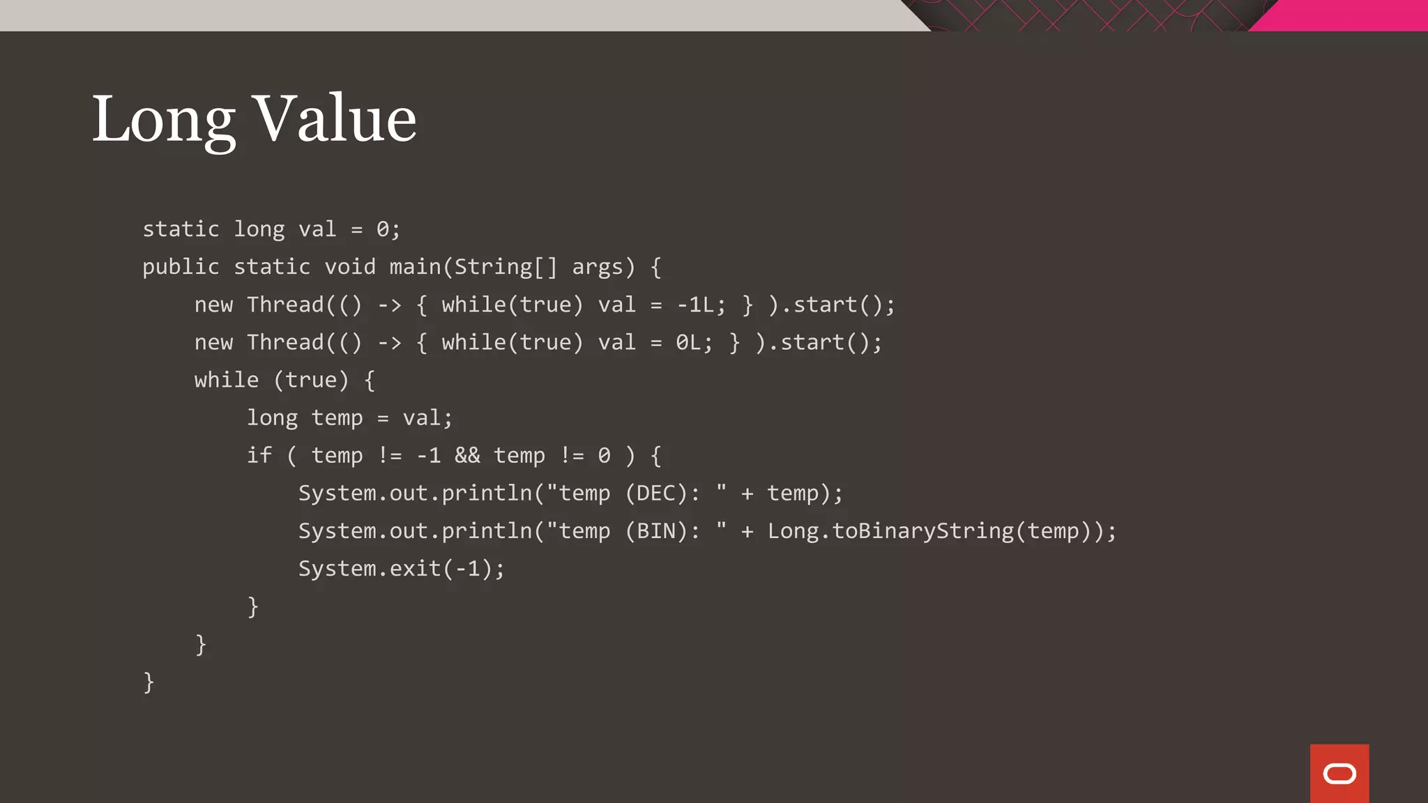 Long Value
static long val = 0;
public static void main(String[] args) {
new Thread(() -> { while(true) val = -1L; } ).start();
new Thread(() -> { while(true) val = 0L; } ).start();
while (true) {
long temp = val;
if ( temp != -1 && temp != 0 ) {
System.out.println("temp (DEC): " + temp);
System.out.println("temp (BIN): " + Long.toBinaryString(temp));
System.exit(-1);
}
}
}
 