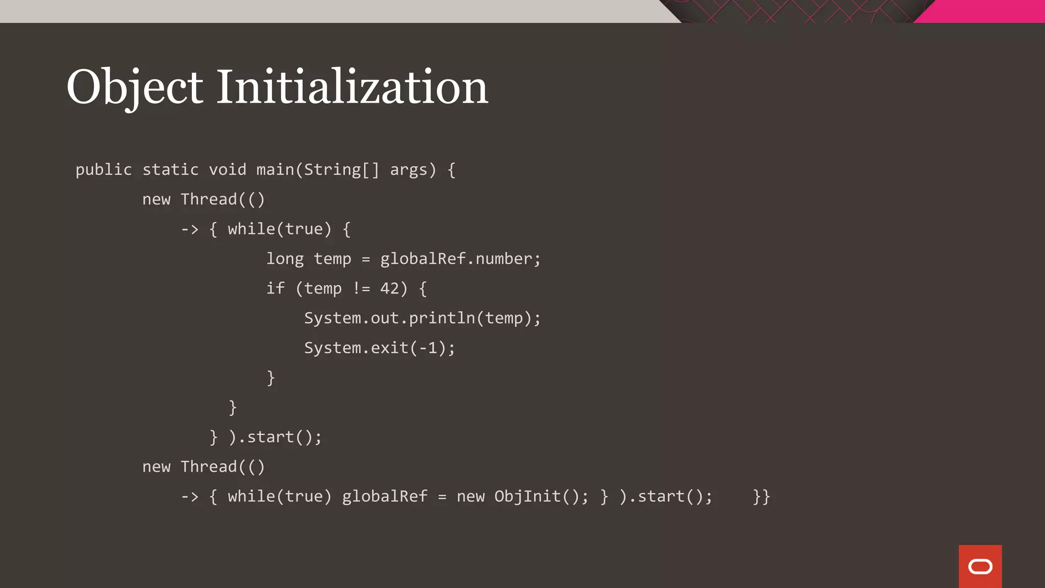 Object Initialization
public static void main(String[] args) {
new Thread(()
-> { while(true) {
long temp = globalRef.number;
if (temp != 42) {
System.out.println(temp);
System.exit(-1);
}
}
} ).start();
new Thread(()
-> { while(true) globalRef = new ObjInit(); } ).start(); }}
 