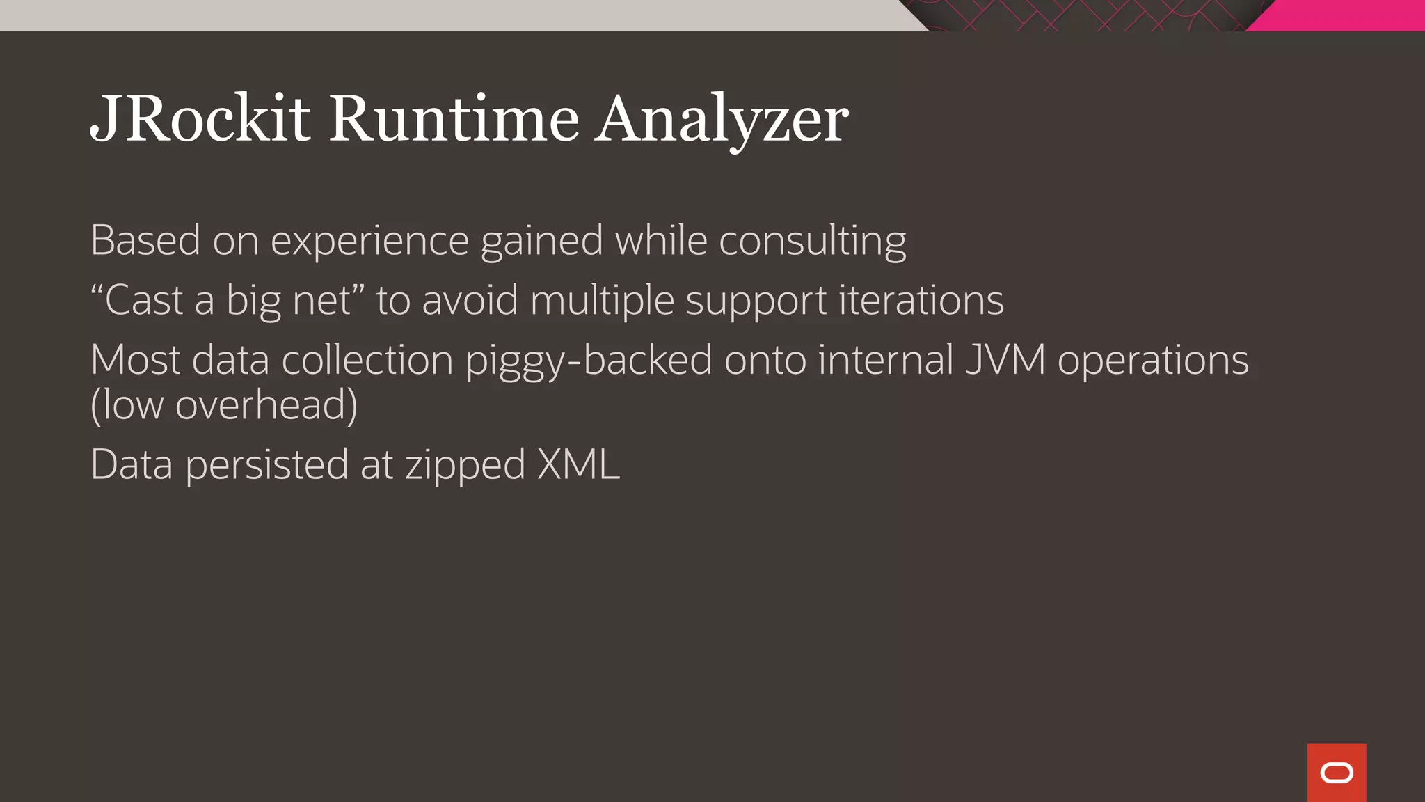 JRockit Runtime Analyzer
Based on experience gained while consulting
“Cast a big net” to avoid multiple support iterations
Most data collection piggy-backed onto internal JVM operations
(low overhead)
Data persisted at zipped XML
 