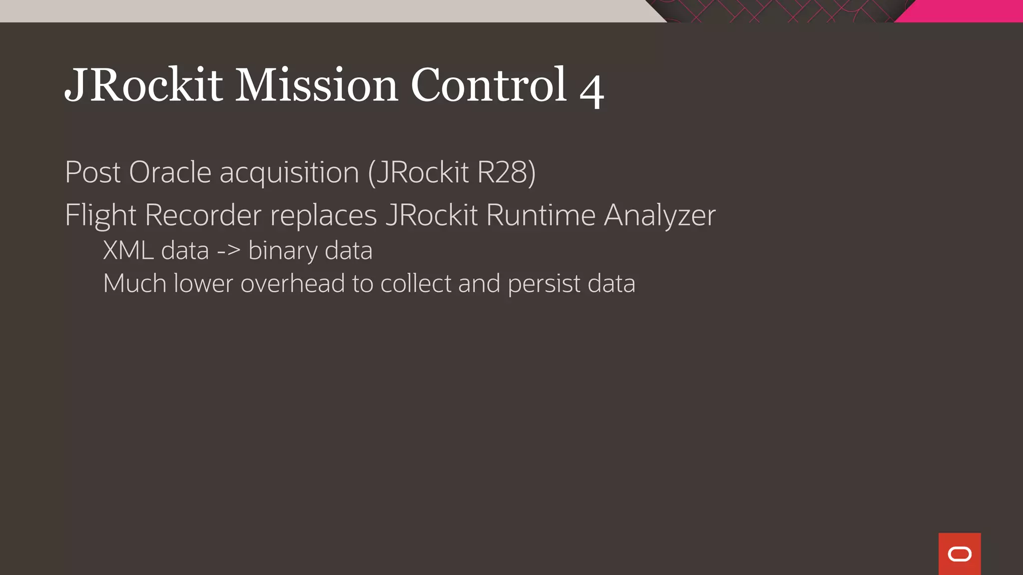 JRockit Mission Control 4
Post Oracle acquisition (JRockit R28)
Flight Recorder replaces JRockit Runtime Analyzer
XML data -> binary data
Much lower overhead to collect and persist data
 