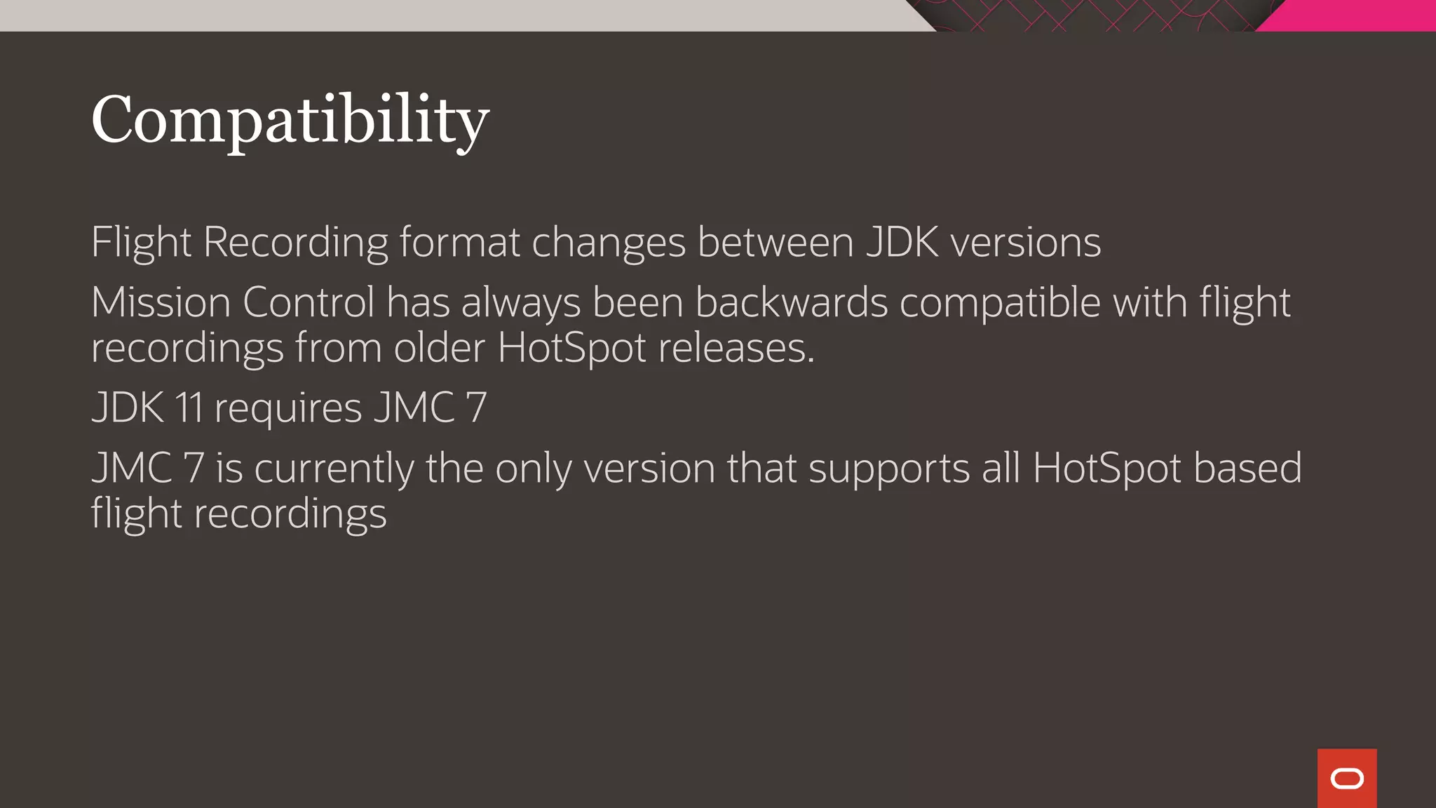 Compatibility
Flight Recording format changes between JDK versions
Mission Control has always been backwards compatible with flight
recordings from older HotSpot releases.
JDK 11 requires JMC 7
JMC 7 is currently the only version that supports all HotSpot based
flight recordings
 