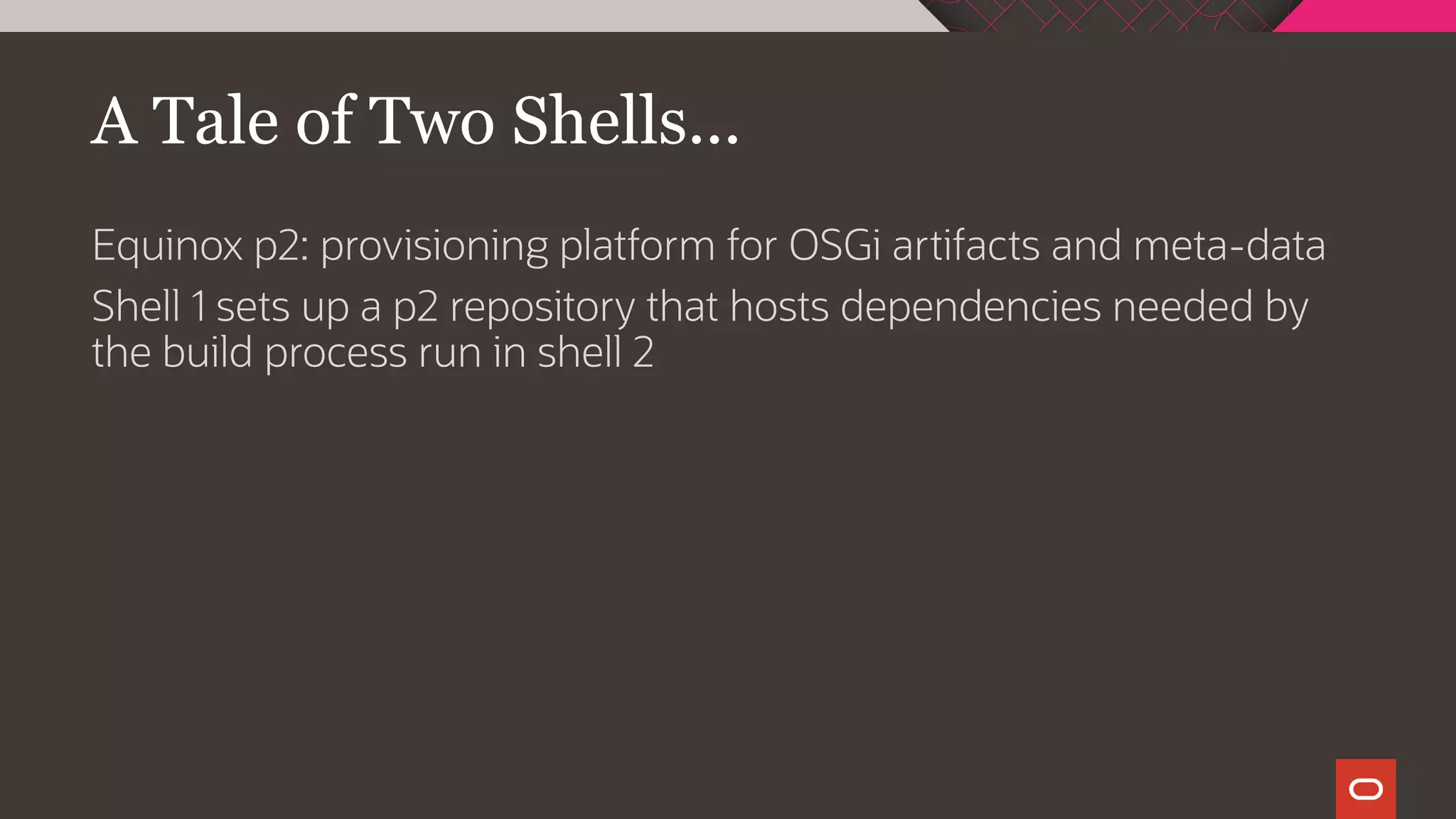 A Tale of Two Shells...
Equinox p2: provisioning platform for OSGi artifacts and meta-data
Shell 1 sets up a p2 repository that hosts dependencies needed by
the build process run in shell 2
 