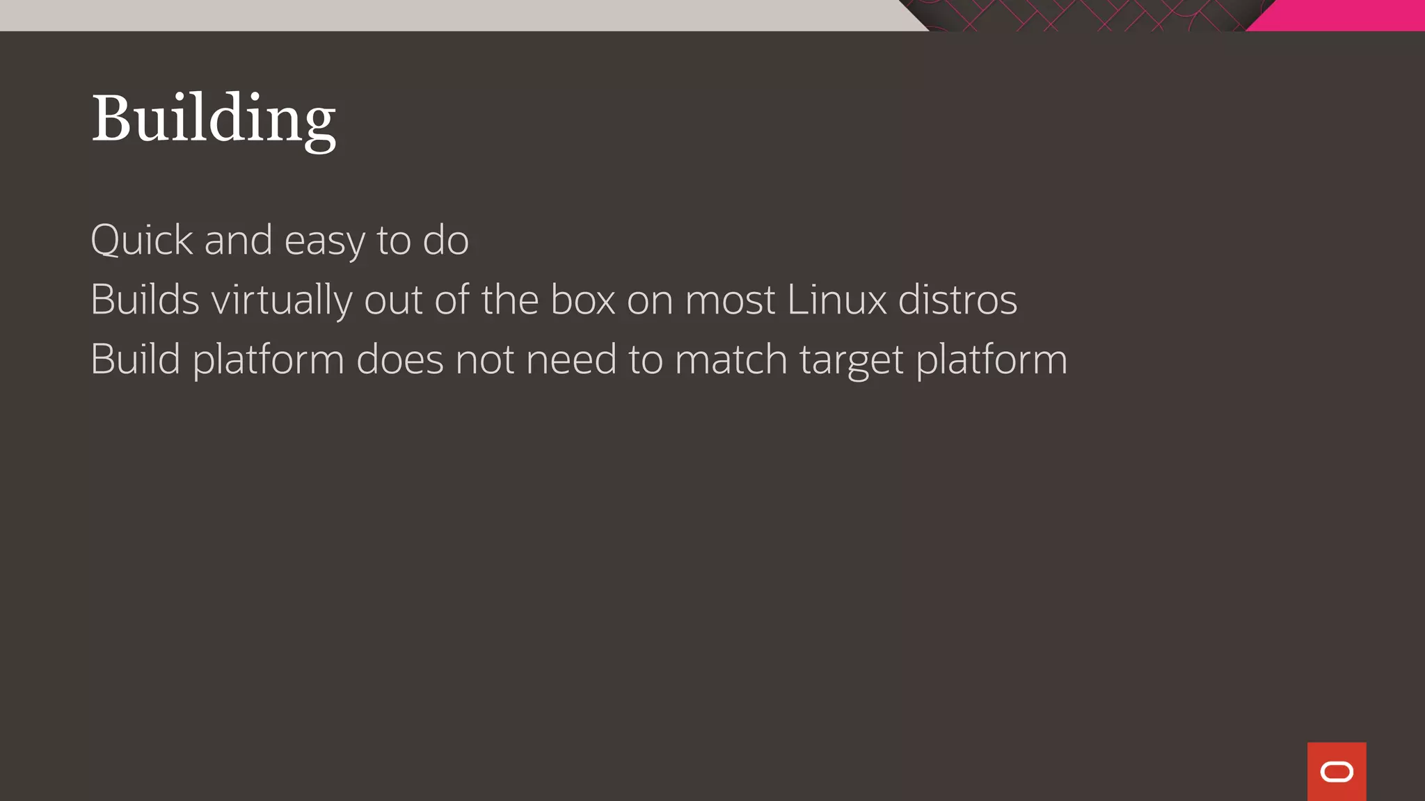 Building
Quick and easy to do
Builds virtually out of the box on most Linux distros
Build platform does not need to match target platform
 